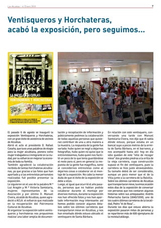 Las Alcublas - 4 / Enero 2010                                                                                                     7




Ventisqueros y Horchateras,
acabó la exposición, pero seguimos...




El pasado 6 de agosto se inauguró la         tación y recopilación de información y      En relación con este ventisquero, con-
exposición Ventisqueros y Horchateras,       públicamente pedimos la colaboración        versando una tarde con Manuel
con un gran éxito de asistencia de vecinos   de todas aquellas personas que quisie-      Santolaria Civera, nos dijo que él sabía
de Alcublas.                                 ran contribuir de una u otra manera a       dónde estuvo, porque estaba en un
Abrió el acto el presidente D. Rafael        la muestra. La respuesta de la gente fue    bancal suyo a pocos metros de la ermi-
Casaña, que tuvo unas palabras de elogio     variada: hubo quien se negó a dejarnos      ta de Santa Bárbara, en el barranco, y
para la mujer alcublana, pionera como        fotografías, hubo quien no quiso que le     nos acompañó hasta allí: hoy en día
mujer trabajadora e inmigrante en la ciu-    entrevistásemos, hubo quien nos facili-     sólo quedan de este “sitio de recoger
dad, por su esfuerzo en mejorar la econo-    tó un poco de lo que tenía guardándose      nieve” dos grandes piedras a la orilla de
mía de toda su familia.                      el resto para sí, pero en general la res-   la vieja carretera, cuya construcción
También agradeció la colaboración            puesta de la gente fue magnífica, tanto     supuso el fin del ventisquero, pues la
recibida de tantas horchateras alcubla-      al concedernos entrevistas como al          carretera se hizo justo atravesándolo.
nas, ya que gracias a las fotos que han      dejarnos cosas o colaborar en el mon-       Su tamaño debió de ser considerable,
aportado y a las entrevistas personales      taje de la exposición. No cabe la menor     aunque un poco menor que el de la
realizadas fué posible presentar la          duda de que el éxito de la exposición se    Villa junto a la carretera de la Balsilla.
exposición.                                  debe a ellos.                               Sobre los últimos carreteros de Alcublas
Le siguieron en el uso de la palabra M ª     Luego, al igual que ocurrió el año pasa-    que transportaron nieve, tuvimos ocasión
Luz Aragón y M ª Victoria Santolaria,        do, personas que no habían podido           estos días de la exposición de conversar
mujeres      representantes       de    la   colaborar durante el montaje por            con personas que nos contaron algunas
Asociación y por último D. Manuel            diversos motivos, durante la exposición     historias sobre sus antepasados: Andrés
Civera, alcalde de Alcublas, quien agra-     nos han ofrecido fotos y nos han apor-      Peñarrocha Garcia (1840/1930), uno de
deció a ACLA. el esfuerzo que realizado      tado información muy interesante: así       los cuatro últimos carreteros de la locali-
en la recuperación del Patrimonio            hemos podido conocer algunos deta-          dad, Pedro “el de Rosa”...
Cultural de Alcublas.                        lles sobre los últimos carreteros que       Durante los dias que estuvo abierta la
Al organizar la exposición sobre ventis-     transportaron nieve en Alcublas, y nos      exposición pasaron miles de personas y
queros y horchateras nos propusimos          han enseñado dónde estuvo ubicado el        se repartieron más de 600 ejemplares de
realizar una labor amplia de documen-        ventisquero de Santa Bárbara.               la revista/catálogo.
 