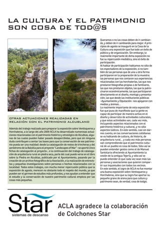 LA CULTURA Y EL PATRIMONIO
SON COSA DE TOD@S
                                                                                     Queramos o no las cosas deben de ir cambian-
                                                                                     do, y deben de ir cambiando para mejor. A prin-
                                                                                     cipios de agosto se inauguró en la Casa de la
                                                                                     Cultura una exposición que fue todo un éxito de
                                                                                     público y de organización. Sin embargo, lo
                                                                                     realmente importante de dicha exposición no
                                                                                     fue su repercusión mediática, sino el éxito de
                                                                                     participación.
                                                                                     Al hablar de participación hablamos no sólo de
                                                                                     los espectadores de la exposición, si no tam-
                                                                                     bién de las personas que de una u otra forma
                                                                                     participaron en la preparación de la muestra:
                                                                                     las personas que nos contaron sus experiencias
                                                                                     relacionadas con las horchaterías, las que nos
                                                                                     prestaron fotografías propias o de familiares,
                                                                                     las que nos prestaron objetos, las que la patro-
                                                                                     cinaron económicamente, las que participaron
                                                                                     directamente en el diseño, montaje y presenta-
                                                                                     ción, las que desde las instituciones públicas
                                                                                     –Ayuntamiento y Diputación- nos apoyaron con
                                                                                     medios y ánimos…
                                                                                     Lo realmente importante de esta exposición
                                                                                     fue que puso de manifiesto que la gente es
                                                                                     capaz de participar de manera activa en el
OTRAS ACTUACIONES REALIZADAS EN                                                      diseño y desarrollo de actividades culturales,
                                                                                     y que estas actividades van, cada vez más,
RELACIÓN CON EL PATRIMONIO ALCUBLANO
                                                                                     incluyendo aspectos relacionados con el
                                                                                     patrimonio histórico y cultural, y no sólo
Además del trabajo realizado para preparar la exposición sobre Ventisqueros y
                                                                                     aspectos lúdicos. En este sentido, casi sin dar-
Horchateras, a lo largo del año 2009 ACLA ha desarrollado numerosas actua-
                                                                                     nos cuenta, en las conversaciones cotidianas
ciones relacionadas con el patrimonio histórico y etnológico de Alcublas, algu-
                                                                                     se va hablando de cultura, de historia, de
nas de las cuales pueden haber pasado desapercibidas, pero que sin ninguna
                                                                                     arquitectura rural… y cada vez más personas
duda contribuyen a sentar las bases para que la conservación de ese patrimo-
                                                                                     van comprendiendo que el patrimonio cultu-
nio pueda ser una realidad: desde la catalogación de restos de trincheras y del
                                                                                     ral de un pueblo es cosa de todos. Sólo así se
aeródromo de la Balsilla para el proyecto “Landscapes of War” –se aportó cinco
                                                                                     pueden entender gestos como el de Manuel
fichas de catalogación al proyecto-, o la continuación del trabajo de cataloga-
                                                                                     Santolaria ofreciendo al Ayuntamiento la
ción de arquitectura rural en piedra seca, parte del cual puede verse en el libro
                                                                                     cesión de la antigua Tejería, y sólo así se
sobre la Piedra en Alcublas, publicado por el Ayuntamiento, pasando por la
                                                                                     puede entender el que cada vez sean más las
creación de un archivo fotográfico de la Asociación, o la realización de entrevis-
                                                                                     personas y asociaciones que quieren compar-
tas y pequeñas investigaciones sobre personas o hechos relacionados con la
                                                                                     tir sus inquietudes con todos los vecinos.
localidad. Todos estos trabajos, con mucha menor repercusión pública que la
                                                                                     En este sentido, el logro de ACLA no fue montar
exposición de agosto, merecen no obstante todo el respeto del mundo, ya que
                                                                                     una buena exposición sobre Ventisqueros y
pueden ser el germen de estudios más profundos, y nos ayudan a entender que
                                                                                     Horchateras, sino que su logro fue aportar su
el estudio y la conservación de nuestro patrimonio cultural empieza por las
                                                                                     pequeño grano de arena para que cultura y
cosas más pequeñas.
                                                                                     patrimonio sean, de verdad, cosa de tod@s.




                                              ACLA agradece la colaboración
                                              de Colchones Star
 