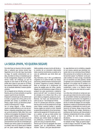 Las Alcublas - 5 / Agosto 2010                                                                                                             11




LA SIEGA (PAPA, YO QUERIA SEGAR)
Con esta frase se resume el día tan esplén-      había acabado, así que al verlo allí de pie, a   to, vaya destreza con la corbella y zoqueta
dido y radiante que hemos tenido hoy.            la sombra de un almendro observando              en sus manos, parecía que estuviese cor-
Siguiendo con el ciclo del trigo, hoy tocaba     todos nuestros movimientos, se podía ver la      tando miel en sus colmenas (bravo Rafael).
la siega. Si cuando comenzamos con la            cara de satisfacción que tenía (bien por         Otra sorpresa de la mañana ha sido que la
idea, nos dicen en Acla, el resultado que se     Alberto).                                        tía Carmen Lázaro “La Pebrera”, se ha lan-
ha ido consiguiendo, ninguno nos lo hubié-       Hoy miércoles a las 7 :30 h. ya estábamos        zado corbella en mano al tajo, recordando
semos creído. Sin embargo, yo que he             cargando en el coche de Rafa, las mesas,         por un momento sus años jóvenes, dando
seguido el ciclo hasta el día de hoy, ya se      pancartas y demás enseres necesarios para        un ejemplo con su presencia y colaboración
puede decir (pase lo que pase en la trilla),     el evento. Llegamos al campo y Manolo y          (perdone si he puesto mal el nombre o el
que estamos todos/as muy contentos, por          Rafa se encargan de ir preparando los            mote), gracias tía. El sr. Angel también ha
ver el resultado obtenido a nuestro plante-      ramos de espigas para los niños, Jandro,         colaborado y pese a no haberlo hecho
amiento.                                         Miguel y yo nos lanzamos a segar y Ximo se       nunca, al rato ya era uno más de la cuadri-
Ver la llegada de los niños/as, con sus pro-     prepara con gran parsimonia y sabiduría          lla.
fesores, ya era un buen preludio a lo que iba    para el arte de” atar”, se coloca el carrazo     Los niños iban entrando al campo por gru-
a pasar a partir de ese momento.                 de vencejos en la cintura (son 25), y con        pos, para que viesen de cerca como se sega-
Empezaré contando que el día anterior por        gran soltura y elegancia, propia de un pro-      ba, así también recibían las explicaciones a
la tarde, un grupo de la Acla, junto al res-     fesional, nos hace una demostración de           las preguntas que hacían a los segadores, a
ponsable del campo, la presidenta de la          cómo se ata un “ haz”(chapó por Ximo).           la salida se les hacía entrega como recuer-
Ampa y algún vecino, ya estuvimos prepa-         A las 9 h. parada para almorzar y reponer        do de un ramito de espigas con una tarjeta.
rando el momento de la “ siega”.                 fuerzas, pero en vez de quedarnos en el tajo     Agradecer a todas las asociaciones que han
Ver al amigo Miguel, a Ximo, Manolo,             como hacían nuestros padres y abuelos,           participado y colaborado en el acto su pre-
Jandro, el padre Alfonso y a mí, con las cor-    hemos cogido los coches y al bar. Estando        sencia en el mismo, Ampa, Amas de Casa,
bellas y zoquetas preparadas para comen-         en plena faena bocateril, se nos han presen-     Satel, Profesoras del colegio, Monitoras y
zar, ya era de admirar. Rafa, Abel, Toni, Lola   tado los del equipo de En Conexió, que vení-     profesoras del Caxirulo y por descontado a
y Alicia se encargaban de preparar el espa-      an a grabar, así que ya todos juntos nos         todos/as componentes de la Acla, verdade-
cio para poder trabajar al día siguiente.        hemos marchado para esperar a los                ros artífices de esta nueva andadura
A todo esto, teníamos a un socio que no se       niños/as que venían desde el colegio con         Alcublana.
perdía detalle de lo que estaba ocurriendo,      las profesoras y monitoras del Catxirulo,        Termino con la frase que al volver a casa me
precisamente el otro día me comentaba que        junto con Lola y la reportera Alicia.            ha soltado mi hija “ Papá, yo quería segar”,
siempre que venía a pasar las vacaciones a       Deciros que se nos ha agregado otro buen         si esto lo llega a escuchar mi padre, estoy
su pueblo, esta era la faena que le faltaba      segador que no esperábamos, Rafael               seguro se hubiese emocionado.
por ver, pues cuando llegaba, la siega ya        Vicente “ Elcano”, otro gran descubrimien-
 