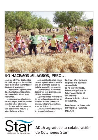 NO HACEMOS MILAGROS, PERO...
... desde el 29 de Septiembre        ... desarrolando rutas ecotu-     Casi tres años después,
de 2007, un grupo de alcubla-     rísticas y promoviendo su difu-      el grupo y la actividad
nos y alcublanas y amantes de     sión en el ámbito escolar y a        desarrollada
Alcublas, trabajamos...           toda la población en general.        se ha incrementado.
   ... realizando y promovien-       ... fomentando actividades        Estamos orgullosos de
do estudios históricos relacio-   deportivas y de promoción de
                                                                       haber contribuido al
nados con la localidad y sus      hábitos saludables.
habitantes.                          ... promoviendo y difundien-
                                                                       desarrollo y
   ... recuperando el patrimo-    do las bellas artes en todas sus     al renacimiento cultural
nio etnológico y desarrollando    manifestaciones (literatura,         de Alcublas.
estudios sobre el mismo.          pintura, fotografía, escultura,
   ... fomentando la conserva-    artes escénicas...).                 Pero hemos de hacer más.
ción del entorno natural y           ... realizando visitas cultura-   CONTIGO LO HAREMOS
sobre la fauna y flora.           les a otras localidades.             MEJOR




                                  ACLA agradece la colaboración
                                  de Colchones Star
 
