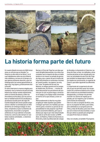 Las Alcublas - 5 / Agosto 2010                                                                                                            3




La historia forma parte del futuro
En nuestro Boletín de enero de 2009 incluí-   Recrear el Ciclo del Trigo fue una idea que    de Alcublas, la Asociación el Catxirulo, las
amos un artículo que se titulaba “La          nació dirigida básicamente a los niños tras    Amas de Casa, la Asoc. de Jubilados y otras
Historia no sólo está en los libros”, en el   constatar que la mayoría de ellos no había     muchas personas se han volcado para rea-
cual hablábamos sobre esa otra historia       tenido en sus manos un puñado de granos        lizar las actividades de este Ciclo del Trigo
más cotidiana y cercana en el tiempo a la     de trigo y que, a pesar de que la huella del   que también ha despertado el interés de
que apenas prestamos atención y que sin       trigo está presente en numerosos rincones      los medios de comunicación, en especial de
embargo para las nuevas generaciones es       de nuestro pueblo –los pajares, las eras,      Canal 9, que están siguiendo las diferentes
algo muy, muy lejano y prácticamente des-     los “rulos” de piedra de las eras, los         fases.
conocido.                                     Molinos, el antiguo granero de los monjes      Lo importante de la experiencia de este
En años anteriores la manera elegida para     de Valdecristo, los hornos…-, muchos de        año es que nos permite aunar esa recupe-
mantener viva la memoria de parte de esta     ellos desconocían los pormenores del pro-      ración de la memoria histórica de la locali-
historia fue realizar sendas exposiciones     ceso por el cual un grano llega a convertir-   dad a través de una actividad económica
sobre la Colonia Alcublana y sobre las        se en espiga y una espiga acaba convertida     desaparecida, y al tiempo nos permite
Horchateras de Alcublas, que nos acerca-      en harina con la que amasar y cocer un         trasmitir los valores de respeto por el
ban la realidad social de los alcublanos y    pan.                                           pasado, por los mayores y por la historia
alcublanas durante parte del siglo XX.        Afortunadamente la idea fue muy bien           como fuente de enseñanzas.
Cuando después del verano pasado empe-        acogida por todos aquellos que podían          Este no es sólo un proyecto de ACLA, sino
zamos a diseñar la actividad para el 2010     conseguir que fuese una realidad, que asu-     que es un proyecto de todos y para todos,
decidimos sin embargo trabajar en otra        mieron junto a nosotros su parcela de res-     pero sobretodo es un proyecto para los
línea, rompiendo un poco la dinámica de       ponsabilidad en este proyecto cuya finali-     niños y niñas de Alcublas, para esos niños
exposiciones, encarando un proyecto           dad es claramente didáctica, pero que si       que son el futuro de esta localidad, un pue-
ambicioso en el que además se buscaba         destaca por algo es por estar desarrollado     blo que utiliza su pasado para progresar
involucrar, como ha sido siempre en casi      con todo el cariño del mundo: la AMPA          con paso firme hacia el mañana.
todas nuestras actividades, a colectivos      (Asoc. de Madres y Padres de Alumnos), la
ajenos a ACLA.                                Dirección y todo el profesorado del colegio    Este, no lo dudes, es también TÚ proyecto.
 