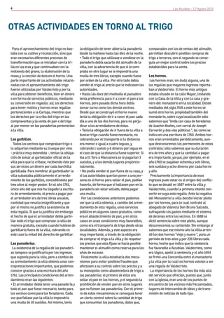 6                                                                                                                   Las Alcublas - 5 / Agosto 2010




OTRAS ACTIVIDADES EN TORNO AL TRIGO

 Para el aprovechamiento del trigo no bas-       la obligación de tener abierta la panadería       comparados con los de ventas del almudín,
taba con su cultivo y recolección, sino que      desde la mañana hasta las diez de la noche.       permitían descubrir posibles compras de
eran necesarios diferentes procesos de           • Todo el trigo que utilizase o vendiese en la    trigo a terceros; con el segundo se conse-
transformación que se iniciaban con la tri-      panadería debía sacarlo del almudín de la         guía un mejor control sobre los precios
lla en las eras y que continuaban con la         villa, con la advertencia de que si lo com-       establecidos para la venta.
molienda del grano, la elaboración de la         praba en otro lugar se le impondría una
masa y la cocción de ésta en el horno. Una       multa de tres libras, excepto cuando fuese        Los hornos.
parte importante de las actividades relacio-     por orden de la villa. Por otro lado debía         Los hornos eran, sin duda alguna, una de
nadas con el aprovechamiento del trigo           vender el trigo al precio que le indicasen las    las regalías que mayores ingresos reporta-
fueron utilizadas por Valdecristo y por la       autoridades.                                      ban a Valdecristo. El horno más antiguo
villa para obtener beneficios, bien en dinero    • Hasta las doce del mediodía el panadero         estaba situado en la calle Mayor, lindando
o en forma de servicios públicos, mediante       tenía preferencia para ir a cocer el pan a los    con la Casa de la Villa y con la casa y gra-
su conversión en regalías: así, los derechos     hornos, pero pasada dicha hora debía              nero del monasterio en la localidad. Desde
para tener molino y hornos eran regalías         tomar turno como los demás vecinos.               mediados del siglo XVII a este horno se
pertenecientes a la Cartuja, mientras que        Desde que se construyó el horno nuevo             sumó otro horno, propiedad también del
los derechos por la criba del trigo en las       tenía la obligación de ir a cocer el pan cada     monasterio, sobre cuya localización sólo
compraventas y la venta de pan o de trigo        día a uno de los dos hornos, para no perju-       sabemos que “linda con casa de herederos
al por menor en las panaderías pertenecían       dicar a los arrendadores de éstos.                de Juachin Ibañes, con corral de Joseph
a la villa.                                      • Tenía la obligación de ir fuera de la villa a   Cerverón y dos vías públicas “, tal como se
                                                 buscar trigo cuando fuese necesario, no           indica en una escritura de 1760. Ambos hor-
Los garbillos.                                   cobrando por el transporte si la distancia        nos eran arrendados periódicamente, aun-
  Todos los vecinos que compraban trigo o        era menor o igual a cuatro leguas, y              que desconocemos los pormenores de estos
lo adquirían mediante su trueque por vino        cobrando 1 sueldo y 6 dineros por legua en        contratos; sólo sabemos que su duración
- práctica muy extendida -, tenían la obliga-    el caso de que la distancia fuese superior. Si    era de tres años y que la cantidad a pagar
ción de avisar al garbellador oficial de la      iba a El Toro o Manzanera se le pagarían 3        era importante, ya que, por ejemplo, en el
villa para que lo cribase, recibiendo éste por   sueldos, y a los demás lugares proporcio-         año 1760 se pagaban ochenta y seis libras,
sus servicios un dinero por cada barchilla       nalmente.                                         seis sueldos y ocho dineros por cada horno
garbillada. Para nombrar al garbellador la       • No podía vender el pan fuera de su casa, y      y año.
villa subastaba públicamente el arrenda-         si las autoridades querían poner a una per-        Precisamente la importancia de esos
miento de los garbillos, concediéndolo por       sona en el horno para sellar el pan, podían       ingresos pudo estar en el origen del conflic-
tres años al mejor postor. En el año 1761,       hacerlo, de forma que si hallasen pan en la       to que se desató en 1687 entre la villa y
único año del que nos ha llegado la escritu-     panadería sin estar sellado, debía pagar          Valdecristo, cuando la primera intentó con-
ra de arrendamiento, el precio a pagar por       una multa.                                        vertir en suya esta regalía. Ante la negativa
el arrendador era de tres libras anuales,         Por las condiciones anteriores podemos           del Monasterio la villa decidió iniciar pleito
cantidad que resulta insignificante y que        ver que la villa obtenía, a cambio del arren-     por los hornos, para lo cual contrató al
por sí misma no justifica la existencia de       damiento de esta regalía, unos servicios          abogado de Valencia Don Bruno Salcedo,
esta regalía. Sí que la justifica sin embargo    públicos en algunos casos gratuitos, como         sufragando los gastos mediante el sistema
el hecho de que el arrendador debía garbi-       era el abastecimiento de pan, y en otros          de decenas entre los vecinos. En 1688 se
llar todo el trigo que comprase la villa de      casos en unas condiciones muy favorables,         dictó sentencia sobre este pleito, aunque
manera gratuita, excepto cuando hubiese de       como era el transporte de trigo desde otras       desconocemos su contenido. Sin embargo sí
garbillarlo fuera de la villa, cobrando en       localidades. Además, y este aspecto era           sabemos que ese mismo año la Villa arren-
este caso la mitad del derecho de garbillar.     muy importante, a través de la obligación         dó los dos hornos “viejo y nuevo “, para un
                                                 de comprar el trigo a la villa y de respetar      periodo de tres años y por 226 libras cada
Las panaderías.                                  los precios que esta fijase se hacía posible      horno, hecho que indica que la sentencia
 La existencia de la regalía de las panaderí-    mantener el almudín como reserva para los         fue favorable a Alcublas. Valdecristo, como
as tampoco se justificaría por los ingresos      años de escasez.                                  era lógico, apeló la sentencia y el año 1694
que suponía para la villa, pero a cambio de       Finalmente la villa establecía dos meca-         se firmó una Concordia entre el monasterio
su arrendamiento la villa obtenía unas con-      nismos para evitar posibles fraudes que           y la villa por la cual los hornos volvían a ser
traprestaciones importantes, que podemos         afectasen a su control sobre los precios y a      una regalía de Valdecristo.
conocer gracias a una escritura del año          su monopolio como abastecedora de trigo a          La importancia de los hornos iba más allá
1761. Las principales condiciones del arren-     las panaderías: el primero de ellos era           del servicio que ofrecían, puesto que, junto
damiento eran las siguientes:                    sellar el pan en los hornos, y el segundo la      con la iglesia, eran uno de los puntos de
• El arrendador debía tener una panadería y      prohibición de vender pan en otros lugares        encuentro de los vecinos más frecuentados,
todo el pan que fuese necesario, tanto para      que no fuesen las panaderías. Con el prime-       lugares de intercambio de ideas y de trans-
los vecinos como para los forasteros. Cada       ro de estos mecanismos se conseguía tener         misión de noticias de todo tipo.
vez que faltase pan la villa le impondría        un cierto control sobre la cantidad de trigo
una multa de 10 sueldos. Así mismo, tenía        que consumían los panaderos, datos que,
 