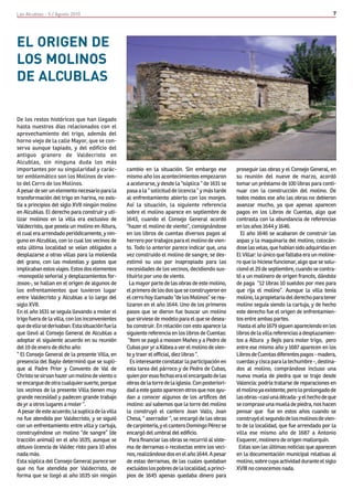 Las Alcublas - 5 / Agosto 2010                                                                                                                    7




EL ORIGEN DE
LOS MOLINOS
DE ALCUBLAS

De los restos históricos que han llegado
hasta nuestros días relacionados con el
aprovechamiento del trigo, además del
horno viejo de la calle Mayor, que se con-
serva aunque tapiado, y del edificio del
antiguo granero de Valdecristo en
Alcublas, sin ninguna duda los más
importantes por su singularidad y carác-           cambio en la situación. Sin embargo ese            proseguir las obras y el Consejo General, en
ter emblemático son los Molinos de vien-           mismo año los acontecimientos empezaron            su reunión del nueve de marzo, acordó
to del Cerro de los Molinos.                       a acelerarse, y desde la “súplica “ de 1631 se     tomar un préstamo de 100 libras para conti-
A pesar de ser un elemento necesario para la       pasa a la “ solicitud de licencia “ y más tarde    nuar con la construcción del molino. De
transformación del trigo en harina, no exis-       al enfrentamiento abierto con los monjes.          todos modos ese año las obras no debieron
tía a principios del siglo XVII ningún molino      Así la situación, la siguiente referencia          avanzar mucho, ya que apenas aparecen
en Alcublas. El derecho para construir y uti-      sobre el molino aparece en septiembre de           pagos en los Libros de Cuentas, algo que
lizar molinos en la villa era exclusivo de         1643, cuando el Consejo General acordó             contrasta con la abundancia de referencias
Valdecristo, que poseía un molino en Altura,       “hazer el molino de viento“, consignándose         en los años 1644 y 1646.
el cual era arrendado periódicamente, y nin-       en los libros de cuentas diversos pagos al           El año 1646 se acabaron de construir las
guno en Alcublas, con lo cual los vecinos de       herrero por trabajos para el molino de vien-       aspas y la maquinaria del molino, colocán-
esta última localidad se veían obligados a         to. Todo lo anterior parece indicar que, una       dose las velas, que habían sido adquiridas en
desplazarse a otras villas para la molienda        vez construido el molino de sangre, se des-        El Villar: lo único que faltaba era un moline-
del grano, con las molestias y gastos que          estimó su uso por inapropiado para las             ro que lo hiciese funcionar, algo que se solu-
implicaban estos viajes. Estos dos elementos       necesidades de los vecinos, decidiendo sus-        cionó el 29 de septiembre, cuando se contra-
-monopolio señorial y desplazamientos for-         tituirlo por uno de viento.                        tó a un molinero de origen francés, dándole
zosos-, se hallan en el origen de algunos de        La mayor parte de las obras de este molino,       de paga “12 libras 10 sueldos por mes para
los enfrentamientos que tuvieron lugar             el primero de los dos que se construyeron en       que rija el molino”. Aunque la villa tenía
entre Valdecristo y Alcublas a lo largo del        el cerro hoy llamado “de los Molinos” se rea-      molino, la propietaria del derecho para tener
siglo XVII.                                        lizaron en el año 1644. Uno de los primeros        molino seguía siendo la cartuja, y de hecho
En el año 1631 se seguía llevando a moler el       pasos que se dieron fue buscar un molino           este derecho fue el origen de enfrentamien-
trigo fuera de la villa, con los inconvenientes    que sirviese de modelo para el que se desea-       tos entre ambas partes.
que de ello se derivaban. Esta situación fue la    ba construir. En relación con esto aparece la       Hasta el año 1679 siguen apareciendo en los
que llevó al Consejo General de Alcublas a         siguiente referencia en los libros de Cuentas:     libros de la villa referencias a desplazamien-
adoptar el siguiente acuerdo en su reunión          “Item se pagó a mossen Mañes y a Pedro de         tos a Altura y Bejís para moler trigo, pero
del 19 de enero de dicho año:                      Cubas por yr a Xàbea a ver el molino de vien-      entre ese mismo año y 1687 aparecen en los
“ El Consejo General de la presente Villa, en      to y traer el official, diez libras “.             Libros de Cuentas diferentes pagos - madera,
presencia del Bayle determinó que se supli-          Es interesante constatar la participación en     cuerdas y cisca para la techumbre -, destina-
que al Padre Prior y Convento de Val de            esta tarea del párroco y de Pedro de Cubas,        dos al molino, comprándose incluso una
Christo se sirvan hazer un molino de viento o      quien por esas fechas era el encargado de las      nueva muela de piedra que se trajo desde
se encargue de otra cualquier suerte, porque       obras de la torre de la iglesia. Con posteriori-   Valencia: podría tratarse de reparaciones en
los vezinos de la presente Villa tienen muy        dad a este gasto aparecen otros que nos ayu-       el molino ya existente, pero lo prolongado de
grande necesidad y padecen grande trabajo          dan a conocer algunos de los artífices del         las obras –casi una década- y el hecho de que
de yr a otros lugares a moler “.                   molino: así sabemos que la torre del molino        se comprase una muela de piedra, nos hacen
 A pesar de este acuerdo, la suplica de la villa   la construyó el cantero Joan Valls, Joan           pensar que fue en estos años cuando se
no fue atendida por Valdecristo, y se siguió       Chesa, “ aserrador ”, se encargó de las obras      construyó el segundo de los molinos de vien-
con un enfrentamiento entre villa y cartuja,       de carpintería, y el cantero Domingo Pérez se      to de la localidad, que fue arrendado por la
construyéndose un molino “de sangre” (de           encargó del umbral del edificio.                   villa ese mismo año de 1687 a Antonio
tracción animal) en el año 1635, aunque se          Para financiar las obras se recurrió al siste-    Esquerer, molinero de origen mallorquín.
obtuvo licencia de Valdec risto para 10 años       ma de derramas o recolectas entre los veci-         Estas son las últimas noticias que aparecen
nada más.                                          nos, realizándose dos en el año 1644. A pesar      en la documentación municipal relativas al
Esta súplica del Consejo General parece ser        de estas derramas, de las cuales quedaban          molino, sobre cuya actividad durante el siglo
que no fue atendida por Valdecristo, de            excluidos los pobres de la localidad, a princi-    XVIII no conocemos nada.
forma que se llegó al año 1635 sin ningún          pios de 1645 apenas quedaba dinero para
 