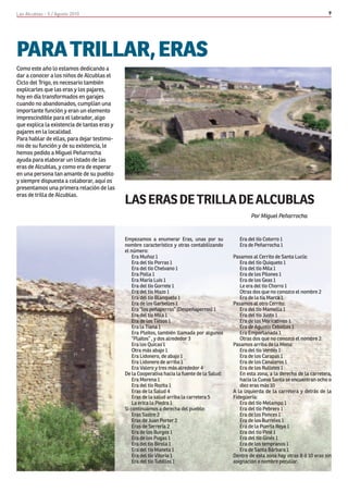 Las Alcublas - 5 / Agosto 2010                                                                                                            9




PARA TRILLAR, ERAS
Como este año lo estamos dedicando a
dar a conocer a los niños de Alcublas el
Ciclo del Trigo, es necesario también
explicarles que las eras y los pajares,
hoy en día transformados en garajes
cuando no abandonados, cumplían una
importante función y eran un elemento
imprescindible para el labrador, algo
que explica la existencia de tantas eras y
pajares en la localidad.
Para hablar de ellas, para dejar testimo-
nio de su función y de su existencia, le
hemos pedido a Miguel Peñarrocha
ayuda para elaborar un listado de las
eras de Alcublas, y como era de esperar
en una persona tan amante de su pueblo
y siempre dispuesta a colaborar, aquí os
presentamos una primera relación de las
eras de trilla de Alcublas.
                                             LAS ERAS DE TRILLA DE ALCUBLAS
                                                                                                      Por Miguel Peñarrocha


                                             Empezamos a enumerar Eras, unas por su              Era del tío Cotorro 1
                                             nombre característico y otras contabilizando        Era de Peñarrocha 1
                                             el número:
                                                 Era Muñoz 1                                  Pasamos al Cerrito de Santa Lucía:
                                                 Era del tío Porras 1                            Era del tío Quiqueto 1
                                                 Era del tío Chelvano 1                          Era del tío Mila 1
                                                 Era Polla 1                                     Era de los Pilones 1
                                                 Era María Luis 1                                Era de los Geas 1
                                                 Era del tío Gorrete 1                           Le era del tío Chorro 1
                                                 Era del tío Mazo 1                              Otras dos que no conozco el nombre 2
                                                 Era del tío Blanqueto 1                         Era de la tía Marca 1
                                                 Era de los Garbelles 1                       Pasamos al otro Cerrito:
                                                 Era “los peñaperros” (Despeñaperros) 1          Era del tío Mamella 1
                                                 Era del tío Mila 1                              Era del tío Justo 1
                                                 Era de los Tiesos 1                             Era de los Moricatinos 1
                                                 Era la Tiana 1                                  Era de Agustín Cebollos 1
                                                 Era Pleitos, también llamada por algunos        Era Emporlanada 1
                                                 “Plaitos” , y dos alrededor 3                   Otras dos que no conozco el nombre 2
                                                 Era los Quicas 1                             Pasamos arriba de la Mena:
                                                 Otra más abajo 1                                Era del tío Verdés 1
                                                 Era Lidonero, de abajo 1                        Era de los Carapas 1
                                                 Era Lidonero de arriba 1                        Era de los Canaleros 1
                                                 Era Valero y tres más alrededor 4               Era de los Rulletes 1
                                             De la Cooperativa hacia la fuente de la Salud:      En esta zona, a la derecha de la carretera,
                                                 Era Morena 1                                    hacia la Cueva Santa se encuentran ocho o
                                                 Era del tío Rozita 1                            diez eras más 10
                                                 Eras de la Salud 4                           A la izquierda de la carretera y detrás de la
                                                 Eras de la salud arriba la carretera 5       Fidegüería:
                                                 La erica la Piedra 1                            Era del tío Melampo 1
                                             Si continuamos a derecha del pueblo:                Era del tío Pebrero 1
                                                 Eras Sastre 2                                   Era de los Ponces 1
                                                 Eras de Juan Porter 2                           Era de los Burreles 1
                                                 Eras de Serrería 2                              Era de la Puerta Roya 1
                                                 Era de los Burgos 1                             Era del tío Piné 1
                                                 Era de los Pugas 1                              Era del tío Ginés 1
                                                 Era del tío Birola 1                            Era de los tempranos 1
                                                 Era del tío Maneta 1                            Era de Santa Bárbara 1
                                                 Era del tío Vitoria 1                        Dentro de esta zona hay otras 8 ó 10 eras sin
                                                 Era del tío Tubillos 1                       asignación o nombre peculiar.
 
