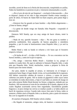 increíble,	acertó	de	lleno	en	la	flecha	del	desconocido,	rompiéndola	en	astillas.
Todos	los	bandoleros	se	pusieron	en	pie	y	vitorearon	entusiasmados	a	su	jefe.
—¡Por	el	arco	de	tejo	de	san	Suspenso!	—exclamó	el	desconocido—.	¡Eso
es	disparar!	¡Jamás	en	mi	vida	vi	algo	semejante!	Puedes	contar	conmigo	a
partir	de	ahora.	El	bueno	de	Adam	Bell	era	buen	arquero,	pero	jamás	llegó	a
tirar	así.
—Entonces	hoy	he	ganado	un	buen	hombre	—dijo	Robin	alegremente—.
¿Cómo	te	llamas,	amigo?
—La	 gente	 de	 donde	 vengo	 me	 llamaba	 John	 Pequeño	 —respondió	 el
desconocido.
Entonces	 Will	 Stutely,	 que	 era	 muy	 amigo	 de	 hacer	 chistes,	 tomó	 la
palabra.
—Nada	 de	 eso,	 querido	 forastero	 —dijo—.	 No	 me	 gusta	 tu	 nombre	 y
preferiría	 cambiártelo.	 Eres	 pequeño,	 de	 huesos	 pequeños	 y	 miembros
pequeños,	y	por	lo	tanto	te	bautizaremos	como	Pequeño	John;	y	yo	seré	tu
padrino.
Robin	 Hood	 y	 toda	 su	 banda	 se	 echaron	 a	 reír	 hasta	 que	 el	 forastero
empezó	a	irritarse.
—¿Te	burlas	de	mí?	—le	dijo	a	Will	Stutely—.	Te	vas	a	encontrar	con	los
huesos	molidos,	y	antes	de	lo	que	te	esperas.
—No,	 amigo	 —intervino	 Robin	 Hood—.	 Guárdate	 la	 ira,	 porque	 el
nombre	te	cuadra	bien.	De	aquí	en	adelante	te	llamarás	Pequeño	John,	y	nada
más	 que	 Pequeño	 John.	 Venid,	 muchachos,	 vamos	 a	 preparar	 la	 fiesta	 de
bautizo	para	este	tierno	infante.
Así	 pues,	 dando	 la	 espalda	 al	 arroyo,	 se	 internaron	 en	 el	 bosque	 y
caminaron	hasta	llegar	al	lugar	donde	vivían,	en	la	profundidad	de	la	espesura.
Allí	 habían	 construido	 cabañas	 de	 troncos	 y	 corteza,	 y	 camas	 de	 juncos
cubiertas	con	pieles	de	gamo.	Allí	se	alzaba	un	gigantesco	roble	cuyas	ramas
se	extendían	en	todas	direcciones,	y	bajo	el	cual	había	un	asiento	de	musgo	en
que	solía	sentarse	Robin	Hood	durante	las	fiestas	y	jolgorios,	rodeado	por	sus
hombres.	Allí	encontraron	al	resto	de	los	miembros	de	la	banda,	algunos	de	los
cuales	 llegaban	 acarreando	 ciervas	 bien	 engordadas.	 Encendieron	 grandes
hogueras	y	al	poco	tiempo	las	ciervas	se	estaban	asando	y	se	había	abierto	un
barril	de	espumosa	cerveza.	Cuando	todo	estuvo	listo	para	la	fiesta,	todos	se
sentaron	y	Robin	situó	al	Pequeño	John	a	su	derecha,	pues	a	partir	de	entonces
iba	a	ser	su	segundo	en	el	mando.
Al	concluir	el	banquete,	Will	Stutely	volvió	a	hablar.
—Ha	 llegado	 el	 momento,	 amigos	 míos,	 de	 bautizar	 a	 nuestra	 hermosa
 