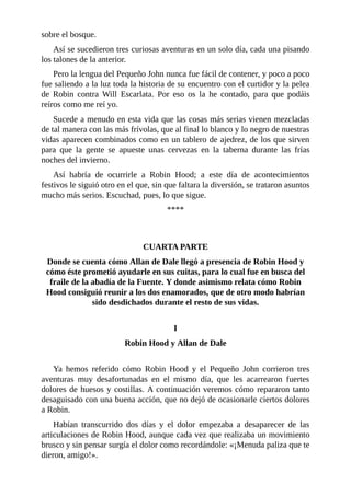 sobre	el	bosque.
Así	se	sucedieron	tres	curiosas	aventuras	en	un	solo	día,	cada	una	pisando
los	talones	de	la	anterior.
Pero	la	lengua	del	Pequeño	John	nunca	fue	fácil	de	contener,	y	poco	a	poco
fue	saliendo	a	la	luz	toda	la	historia	de	su	encuentro	con	el	curtidor	y	la	pelea
de	 Robin	 contra	 Will	 Escarlata.	 Por	 eso	 os	 la	 he	 contado,	 para	 que	 podáis
reíros	como	me	reí	yo.
Sucede	a	menudo	en	esta	vida	que	las	cosas	más	serias	vienen	mezcladas
de	tal	manera	con	las	más	frívolas,	que	al	final	lo	blanco	y	lo	negro	de	nuestras
vidas	aparecen	combinados	como	en	un	tablero	de	ajedrez,	de	los	que	sirven
para	 que	 la	 gente	 se	 apueste	 unas	 cervezas	 en	 la	 taberna	 durante	 las	 frías
noches	del	invierno.
Así	 habría	 de	 ocurrirle	 a	 Robin	 Hood;	 a	 este	 día	 de	 acontecimientos
festivos	le	siguió	otro	en	el	que,	sin	que	faltara	la	diversión,	se	trataron	asuntos
mucho	más	serios.	Escuchad,	pues,	lo	que	sigue.
****
	
	
CUARTA	PARTE
Donde	se	cuenta	cómo	Allan	de	Dale	llegó	a	presencia	de	Robin	Hood	y
cómo	éste	prometió	ayudarle	en	sus	cuitas,	para	lo	cual	fue	en	busca	del
fraile	de	la	abadía	de	la	Fuente.	Y	donde	asimismo	relata	cómo	Robin
Hood	consiguió	reunir	a	los	dos	enamorados,	que	de	otro	modo	habrían
sido	desdichados	durante	el	resto	de	sus	vidas.
	
I
Robin	Hood	y	Allan	de	Dale
	
Ya	 hemos	 referido	 cómo	 Robin	 Hood	 y	 el	 Pequeño	 John	 corrieron	 tres
aventuras	 muy	 desafortunadas	 en	 el	 mismo	 día,	 que	 les	 acarrearon	 fuertes
dolores	de	huesos	y	costillas.	A	continuación	veremos	cómo	repararon	tanto
desaguisado	con	una	buena	acción,	que	no	dejó	de	ocasionarle	ciertos	dolores
a	Robin.
Habían	 transcurrido	 dos	 días	 y	 el	 dolor	 empezaba	 a	 desaparecer	 de	 las
articulaciones	de	Robin	Hood,	aunque	cada	vez	que	realizaba	un	movimiento
brusco	y	sin	pensar	surgía	el	dolor	como	recordándole:	«¡Menuda	paliza	que	te
dieron,	amigo!».
 