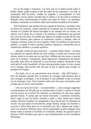 Era	un	día	alegre	y	luminoso,	y	el	rocío	aún	no	se	había	secado	sobre	la
hierba.	Robin	estaba	sentado	al	pie	del	árbol	de	las	reuniones;	a	un	lado	se
encontraba	 Will	 Escarlata,	 tendido	 de	 espaldas	 y	 contemplando	 el	 cielo
despejado,	con	las	manos	cruzadas	bajo	la	cabeza;	y	al	otro	lado	se	sentaba	el
Pequeño	 John,	 transformando	 en	 bastón	 una	 rama	 de	 árbol;	 a	 su	 alrededor,
sentados	o	tumbados	en	la	hierba,	había	otros	muchos	miembros	de	la	banda.
Will	Scathelock,	que	siempre	iba	tan	cargado	de	historias	y	leyendas	como
un	huevo	de	sustancia,	estaba	narrando	las	aventuras	que	le	acontecieron	al
valiente	sir	Carodoc	del	Brazo	Encogido	en	los	tiempos	del	rey	Arturo,	sus
amores	con	la	dama	de	su	corazón	y	las	pruebas	y	sufrimientos	que	pasaron
por	causa	de	este	amor.	Es	posible	que	alguna	vez	tengáis	ocasión	de	leer	esta
edificante	 historia,	 pues	 aparece	 en	 numerosos	 cuentos	 y	 baladas,	 tanto	 en
lenguaje	cortesano	como	en	verso	popular.	Todos	escuchaban	sin	pronunciar
palabra,	y	cuando	el	relato	concluyó	muchos	suspiraron,	conmovidos	por	la
valentía	del	caballero	y	su	noble	sacrificio.
—Siempre	resulta	de	gran	provecho	—comentó	Robin	Hood—	escuchar
las	andanzas	de	aquellos	héroes	de	otros	tiempos.	Cuando	uno	escucha	estos
relatos,	siente	en	su	alma	una	voz	que	dice:	«Mídete	por	este	rasero	y	procura
hacer	tú	lo	mismo».	Ciertamente,	jamás	lograremos	comportarnos	de	manera
tan	noble,	pero	sólo	con	intentarlo	ya	nos	hacemos	mejores.	Recuerdo	lo	que
solía	decir	el	viejo	Swanthold:	«El	que	salta	queriendo	atrapar	la	luna,	aunque
no	 lo	 consiga,	 salta	 mucho	 más	 alto	 que	 el	 que	 se	 agacha	 para	 recoger	 un
penique	en	el	fango».
—Sin	 duda,	 ése	 es	 un	 pensamiento	 muy	 elevado	 —dijo	 Will	 Stutely—.
Pero	no	obstante,	querido	jefe,	el	primero	no	consigue	nada	mientras	que	el
otro	consigue	un	penique,	y	sin	el	penique	lo	más	probable	es	que	se	acueste
con	el	estómago	vacío.	Estas	historias	están	muy	bien	para	escucharlas,	pero
yo	digo	que	no	sirven	como	ejemplo.
—¡Por	los	clavos	de	Cristo!	—exclamó	Robin—.	¡Uno	consigue	engendrar
un	pensamiento	tan	elevado	que	se	remonta	hasta	el	cielo	y	vosotros	lo	hacéis
caer	de	narices	en	el	polvo!	No	obstante,	tu	comentario	ha	sido	muy	agudo,
querido	 Stutely.	 Y	 puesto	 que	 me	 hacéis	 descender	 a	 cuestiones	 terrenales,
ahora	 caigo	 en	 que	 no	 hemos	 invitado	 a	 nadie	 a	 cenar	 desde	 hace	 mucho
tiempo.	Nuestros	caudales	van	menguando	y	hace	mucho	que	no	cobramos	un
rescate.	Así	que	ponte	en	movimiento,	amigo	Stutely,	escoge	seis	hombres	y
acercaos	a	Fosse	Way,	para	ver	si	encontráis	por	allí	a	alguien	que	venga	a
cenar	con	nosotros.	Mientras	tanto,	iremos	preparando	un	gran	banquete	para
honrar	como	se	merece	al	invitado.	Un	momento,	Stutely:	me	gustaría	que	te
llevaras	a	Will	Escarlata,	para	que	se	vaya	familiarizando	con	las	costumbres
del	bosque.
 