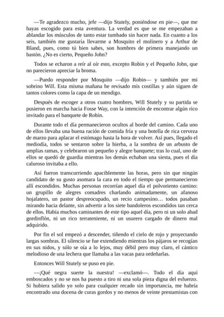 —Te	agradezco	mucho,	jefe	—dijo	Stutely,	poniéndose	en	pie—,	que	me
hayas	 escogido	 para	 esta	 aventura.	 La	 verdad	 es	 que	 se	 me	 empezaban	 a
ablandar	los	músculos	de	tanto	estar	tumbado	sin	hacer	nada.	En	cuanto	a	los
seis,	 también	 me	 gustaría	 llevarme	 a	 Mosquito	 el	 molinero	 y	 a	 Arthur	 de
Bland,	 pues,	 como	 tú	 bien	 sabes,	 son	 hombres	 de	 primera	 manejando	 un
bastón.	¿No	es	cierto,	Pequeño	John?
Todos	se	echaron	a	reír	al	oír	esto,	excepto	Robin	y	el	Pequeño	John,	que
no	parecieron	apreciar	la	broma.
—Puedo	 responder	 por	 Mosquito	 —dijo	 Robin—	 y	 también	 por	 mi
sobrino	Will.	Esta	misma	mañana	he	revisado	mis	costillas	y	aún	siguen	de
tantos	colores	como	la	capa	de	un	mendigo.
Después	de	escoger	a	otros	cuatro	hombres,	Will	Stutely	y	su	partida	se
pusieron	en	marcha	hacia	Fosse	Way,	con	la	intención	de	encontrar	algún	rico
invitado	para	el	banquete	de	Robin.
Durante	todo	el	día	permanecieron	ocultos	al	borde	del	camino.	Cada	uno
de	ellos	llevaba	una	buena	ración	de	comida	fría	y	una	botella	de	rica	cerveza
de	marzo	para	aplacar	el	estómago	hasta	la	hora	de	volver.	Así	pues,	llegado	el
mediodía,	 todos	 se	 sentaron	 sobre	 la	 hierba,	 a	 la	 sombra	 de	 un	 arbusto	 de
amplias	ramas,	y	celebraron	un	pequeño	y	alegre	banquete;	tras	lo	cual,	uno	de
ellos	se	quedó	de	guardia	mientras	los	demás	echaban	una	siesta,	pues	el	día
caluroso	invitaba	a	ello.
Así	 fueron	 transcurriendo	 apaciblemente	 las	 horas,	 pero	 sin	 que	 ningún
candidato	de	su	gusto	asomara	la	cara	en	todo	el	tiempo	que	permanecieron
allí	escondidos.	Muchas	personas	recorrían	aquel	día	el	polvoriento	camino:
un	 grupillo	 de	 alegres	 comadres	 charlando	 animadamente,	 un	 afanoso
hojalatero,	 un	 pastor	 despreocupado,	 un	 recio	 campesino…	 todos	 pasaban
mirando	hacia	delante,	sin	advertir	a	los	siete	bandoleros	escondidos	tan	cerca
de	ellos.	Había	muchos	caminantes	de	este	tipo	aquel	día,	pero	ni	un	solo	abad
gordinflón,	 ni	 un	 rico	 terrateniente,	 ni	 un	 usurero	 cargado	 de	 dinero	 mal
adquirido.
Por	fin	el	sol	empezó	a	descender,	tiñendo	el	cielo	de	rojo	y	proyectando
largas	sombras.	El	silencio	se	fue	extendiendo	mientras	los	pájaros	se	recogían
en	sus	nidos,	y	sólo	se	oía	a	lo	lejos,	muy	débil	pero	muy	claro,	el	cántico
melodioso	de	una	lechera	que	llamaba	a	las	vacas	para	ordeñarlas.
Entonces	Will	Stutely	se	puso	en	pie.
—¡Qué	 negra	 suerte	 la	 nuestra!	 —exclamó—.	 Todo	 el	 día	 aquí
emboscados	y	no	se	nos	ha	puesto	a	tiro	ni	una	sola	pieza	digna	del	esfuerzo.
Si	 hubiera	 salido	 yo	 solo	 para	 cualquier	 recado	 sin	 importancia,	 me	 habría
encontrado	una	docena	de	curas	gordos	y	no	menos	de	veinte	prestamistas	con
 