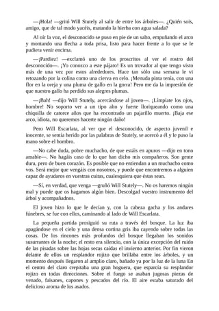 —¡Hola!	—gritó	Will	Stutely	al	salir	de	entre	los	árboles—.	¿Quién	sois,
amigo,	que	de	tal	modo	yacéis,	matando	la	hierba	con	agua	salada?
Al	oír	la	voz,	el	desconocido	se	puso	en	pie	de	un	salto,	empuñando	el	arco
y	 montando	 una	 flecha	 a	 toda	 prisa,	 listo	 para	 hacer	 frente	 a	 lo	 que	 se	 le
pudiera	venir	encima.
—¡Pardiez!	 —exclamó	 uno	 de	 los	 proscritos	 al	 ver	 el	 rostro	 del
desconocido—.	¡Yo	conozco	a	este	pájaro!	Es	un	trovador	al	que	tengo	visto
más	 de	 una	 vez	 por	 estos	 alrededores.	 Hace	 tan	 sólo	 una	 semana	 le	 vi
retozando	por	la	colina	como	una	cierva	en	celo.	¡Menuda	pinta	tenía,	con	una
flor	en	la	oreja	y	una	pluma	de	gallo	en	la	gorra!	Pero	me	da	la	impresión	de
que	nuestro	gallo	ha	perdido	sus	alegres	plumas.
—¡Bah!	—dijo	Will	Stutely,	acercándose	al	joven—.	¡Límpiate	los	ojos,
hombre!	 No	 soporto	 ver	 a	 un	 tipo	 alto	 y	 fuerte	 lloriqueando	 como	 una
chiquilla	 de	 catorce	 años	 que	 ha	 encontrado	 un	 pajarillo	 muerto.	 ¡Baja	 ese
arco,	idiota,	no	queremos	hacerte	ningún	daño!
Pero	 Will	 Escarlata,	 al	 ver	 que	 el	 desconocido,	 de	 aspecto	 juvenil	 e
inocente,	se	sentía	herido	por	las	palabras	de	Stutely,	se	acercó	a	él	y	le	puso	la
mano	sobre	el	hombro.
—No	cabe	duda,	pobre	muchacho,	de	que	estáis	en	apuros	—dijo	en	tono
amable—.	 No	 hagáis	 caso	 de	 lo	 que	 han	 dicho	 mis	 compañeros.	 Son	 gente
dura,	pero	de	buen	corazón.	Es	posible	que	no	entiendan	a	un	muchacho	como
vos.	Será	mejor	que	vengáis	con	nosotros,	y	puede	que	encontremos	a	alguien
capaz	de	ayudaros	en	vuestras	cuitas,	cualesquiera	que	éstas	sean.
—Sí,	en	verdad,	que	venga	—gruñó	Will	Stutely—.	No	os	haremos	ningún
mal	y	puede	que	os	hagamos	algún	bien.	Descolgad	vuestro	instrumento	del
árbol	y	acompañadnos.
El	 joven	 hizo	 lo	 que	 le	 decían	 y,	 con	 la	 cabeza	 gacha	 y	 los	 andares
fúnebres,	se	fue	con	ellos,	caminando	al	lado	de	Will	Escarlata.
La	 pequeña	 partida	 prosiguió	 su	 ruta	 a	 través	 del	 bosque.	 La	 luz	 iba
apagándose	en	el	cielo	y	una	densa	cortina	gris	iba	cayendo	sobre	todas	las
cosas.	 De	 los	 rincones	 más	 profundos	 del	 bosque	 llegaban	 los	 sonidos
susurrantes	de	la	noche;	el	resto	era	silencio,	con	la	única	excepción	del	ruido
de	las	pisadas	sobre	las	hojas	secas	caídas	el	invierno	anterior.	Por	fin	vieron
delante	 de	 ellos	 un	 resplandor	 rojizo	 que	 brillaba	 entre	 los	 árboles,	 y	 un
momento	después	llegaron	al	amplio	claro,	bañado	ya	por	la	luz	de	la	luna	En
el	 centro	 del	 claro	 crepitaba	 una	 gran	 hoguera,	 que	 esparcía	 su	 resplandor
rojizo	 en	 todas	 direcciones.	 Sobre	 el	 fuego	 se	 asaban	 jugosas	 piezas	 de
venado,	 faisanes,	 capones	 y	 pescados	 del	 río.	 El	 aire	 estaba	 saturado	 del
delicioso	aroma	de	los	asados.
 