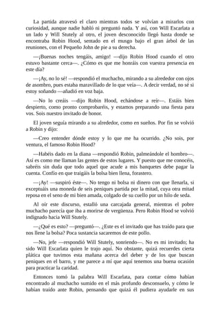 La	 partida	 atravesó	 el	 claro	 mientras	 todos	 se	 volvían	 a	 mirarlos	 con
curiosidad,	aunque	nadie	habló	ni	preguntó	nada.	Y	así,	con	Will	Escarlata	a
un	 lado	 y	 Will	 Stutely	 al	 otro,	 el	 joven	 desconocido	 llegó	 hasta	 donde	 se
encontraba	 Robin	 Hood,	 sentado	 en	 el	 musgo	 bajo	 el	 gran	 árbol	 de	 las
reuniones,	con	el	Pequeño	John	de	pie	a	su	derecha.
—¡Buenas	 noches	 tengáis,	 amigo!	 —dijo	 Robin	 Hood	 cuando	 el	 otro
estuvo	bastante	cerca—.	¿Cómo	es	que	me	honráis	con	vuestra	presencia	en
este	día?
—¡Ay,	no	lo	sé!	—respondió	el	muchacho,	mirando	a	su	alrededor	con	ojos
de	asombro,	pues	estaba	maravillado	de	lo	que	veía—.	A	decir	verdad,	no	sé	si
estoy	soñando	—añadió	en	voz	baja.
—No	 lo	 creáis	 —dijo	 Robin	 Hood,	 echándose	 a	 reír—.	 Estáis	 bien
despierto,	 como	 pronto	 comprobaréis,	 y	 estamos	 preparando	 una	 fiesta	 para
vos.	Sois	nuestro	invitado	de	honor.
El	joven	seguía	mirando	a	su	alrededor,	como	en	sueños.	Por	fin	se	volvió
a	Robin	y	dijo:
—Creo	 entender	 dónde	 estoy	 y	 lo	 que	 me	 ha	 ocurrido.	 ¿No	 sois,	 por
ventura,	el	famoso	Robin	Hood?
—Habéis	dado	en	la	diana	—respondió	Robin,	palmeándole	el	hombro—.
Así	es	como	me	llaman	las	gentes	de	estos	lugares.	Y	puesto	que	me	conocéis,
sabréis	 sin	 duda	 que	 todo	 aquel	 que	 acude	 a	 mis	 banquetes	 debe	 pagar	 la
cuenta.	Confío	en	que	traigáis	la	bolsa	bien	llena,	forastero.
—¡Ay!	—suspiró	éste—.	No	tengo	ni	bolsa	ni	dinero	con	que	llenarla,	si
exceptuáis	una	moneda	de	seis	peniques	partida	por	la	mitad,	cuya	otra	mitad
reposa	en	el	seno	de	mi	bien	amada,	colgado	de	su	cuello	por	un	hilo	de	seda.
Al	 oír	 este	 discurso,	 estalló	 una	 carcajada	 general,	 mientras	 el	 pobre
muchacho	parecía	que	iba	a	morirse	de	vergüenza.	Pero	Robin	Hood	se	volvió
indignado	hacia	Will	Stutely.
—¿Qué	es	esto?	—preguntó—.	¿Este	es	el	invitado	que	has	traído	para	que
nos	llene	la	bolsa?	Poca	sustancia	sacaremos	de	este	pollo.
—No,	jefe	—respondió	Will	Stutely,	sonriendo—.	No	es	mi	invitado;	ha
sido	 Will	 Escarlata	 quien	 le	 trajo	 aquí.	 No	 obstante,	 quizá	 recuerdes	 cierta
plática	 que	 tuvimos	 esta	 mañana	 acerca	 del	 deber	 y	 de	 los	 que	 buscan
peniques	en	el	barro,	y	me	parece	a	mí	que	aquí	tenemos	una	buena	ocasión
para	practicar	la	caridad.
Entonces	 tomó	 la	 palabra	 Will	 Escarlata,	 para	 contar	 cómo	 habían
encontrado	al	muchacho	sumido	en	el	más	profundo	desconsuelo,	y	cómo	le
habían	 traído	 ante	 Robin,	 pensando	 que	 quizá	 él	 pudiera	 ayudarle	 en	 sus
 