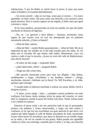 tribulaciones.	 Y	 por	 fin	 Robin	 se	 volvió	 hacia	 el	 joven,	 le	 puso	 una	 mano
sobre	el	hombro	y	lo	examinó	detenidamente.
—Un	rostro	juvenil	—dijo	en	voz	baja,	como	para	sí	mismo—.	Un	rostro
agradable,	un	buen	rostro.	Tan	puro	como	una	doncella	y	tan	atractivo	como
pueda	desearse.	Pero	si	vuestro	aspecto	no	me	engaña,	el	dolor	ataca	por	igual
a	jóvenes	y	viejos.
Al	oír	estas	palabras,	pronunciadas	en	tono	tan	amable,	los	ojos	del	pobre
muchacho	se	llenaron	de	lágrimas.
—No,	 no	 —se	 apresuró	 a	 decir	 Robin—.	 Animaos,	 muchacho;	 estoy
seguro	 de	 que	 vuestro	 caso	 no	 será	 tan	 desesperado	 que	 no	 podamos
encontrarle	solución.	¿Cómo	os	llamáis?
—Allan	de	Dale,	señoría.
—Allan	de	Dale	—repitió	Robin	pausadamente—.	Allan	de	Dale.	Me	da	la
impresión	de	que	ese	nombre	no	es	del	todo	extraño	para	mis	oídos.	Sí,	sin
duda	 sois	 el	 trovador	 del	 que	 hemos	 oído	 hablar	 últimamente,	 cuya	 voz
cautiva	a	todo	el	que	la	escucha.	¿Acaso	no	venís	del	valle	de	Rotherstream,
más	allá	de	Stavely?
—Sí	señor,	de	allá	vengo	—respondió	Allan.
—¿Qué	edad	tenéis,	Allan?	—preguntó	Robin.
—Tengo	tan	sólo	veinte	años.
—Me	 parecéis	 demasiado	 joven	 para	 estar	 tan	 afligido	 —dijo	 Robin,
amablemente;	 y	 luego,	 volviéndose	 a	 sus	 hombres,	 ordenó—:	 ¡Venga,
muchachos,	moveos!	¡Adelante	con	la	fiesta!	Tú,	Will	Escarlata,	y	tú,	John,
quedaos	aquí	conmigo.
Y	cuando	todos	se	hubieron	marchado	a	realizar	sus	tareas,	Robin	volvió	a
dirigirse	al	joven.
—Y	ahora,	joven	amigo	—dijo—,	contadnos	vuestro	problema	con	toda
confianza	 Una	 buena	 charla	 siempre	 alivia	 las	 penas	 del	 corazón;	 es	 como
abrir	la	compuerta	cuando	la	presa	del	molino	está	llena.	Venid,	sentaos	junto
a	mí	y	hablad	sin	reparos.
Entonces	 el	 joven	 contó	 a	 los	 tres	 proscritos	 todo	 lo	 que	 le	 preocupaba,
primero	 con	 palabras	 y	 frases	 entrecortadas,	 y	 luego	 con	 más	 soltura	 y
confianza,	al	ver	que	los	tres	escuchaban	con	gran	atención	lo	que	decía.	Les
explicó	que	había	llegado	al	valle	de	Rother	procedente	de	York,	recorriendo
el	país	como	hacen	los	trovadores,	que	ahora	se	detienen	en	un	castillo,	luego
en	un	salón,	y	de	vez	en	cuando	en	una	granja.	Había	pasado	una	agradable
velada	en	cierta	casa	solariega,	cantando	para	el	señor	y	su	hija,	una	doncella
 