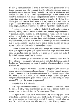 tan	pura	y	encantadora	como	la	nieve	en	primavera.	¡Con	qué	devoción	había
tocado	y	cantado	para	ella,	y	con	qué	atención	había	ella	escuchado	su	canto,
dando	muestras	de	su	amor!	Siguió	contando,	en	voz	baja	y	soñadora,	no	más
alta	que	un	susurro,	cómo	la	había	seguido	viendo,	procurando	encontrársela
cuando	ella	salía	de	su	casa,	aunque	siempre	sentía	miedo	en	su	presencia	y	no
se	atrevía	a	hablar	con	ella,	hasta	que	un	día,	a	las	orillas	del	Rother,	él	se
atrevió	 por	 fin	 a	 hablarle	 de	 su	 amor,	 y	 la	 respuesta	 de	 ella	 hizo	 vibrar	 de
alegría	todas	las	fibras	de	su	ser.	Habían	partido	por	la	mitad	una	moneda	de
seis	peniques,	quedándose	cada	uno	con	un	trozo	y	jurándose	fidelidad	eterna.
Contó	a	continuación	que	el	padre	de	ella	había	descubierto	lo	que	ocurría
entre	él	y	Ellen	y	se	había	llevado	a	la	muchacha	para	que	no	pudieran	verse.
Y	que	aquella	misma	mañana,	habiendo	transcurrido	ya	mes	y	medio	desde	la
última	vez	que	la	vio,	se	había	enterado	de	que	Ellen	iba	a	casarse	dentro	de
dos	días	con	el	viejo	sir	Stephen	de	Trent,	matrimonio	que	su	padre	juzgaba
muy	conveniente,	aunque	ella	se	opusiera.	Y	añadió	que	no	le	extrañaba	nada
que	 el	 anciano	 caballero	 quisiera	 casarse	 con	 su	 amada,	 teniendo	 en	 cuenta
que	no	existía	otra	mujer	tan	hermosa	en	todo	el	mundo.
Los	tres	forajidos	escuchaban	en	silencio,	aunque	a	su	alrededor	resonaban
voces	y	risas	por	todas	partes,	y	el	rojo	resplandor	del	fuego	les	daba	en	plena
cara.	 Las	 palabras	 eran	 tan	 sencillas	 y	 su	 pena	 tan	 profunda,	 que	 hasta	 el
Pequeño	John	sintió	un	nudo	en	la	garganta.
—No	 me	 extraña	 que	 esa	 muchacha	 os	 ame	 —comentó	 Robin	 tras	 un
breve	silencio—.	Sin	duda	lleváis	una	cruz	de	plata	bajo	la	lengua,	como	el
bendito	san	Francisco,	que	era	capaz	de	cautivar	a	las	aves	del	cielo	con	su
conversación.
—¡Por	la	sangre	de	mis	venas!	—exclamó	el	Pequeño	John,	tratando	de
ocultar	sus	sentimientos	con	palabras	airadas—.	¡Me	están	entrando	ganas	de
acabar	a	palos	con	la	miserable	vida	de	ese	repulsivo	sir	Stephen!	¡Pero	qué	se
ha	 creído!	 ¡Qué	 desfachatez!	 ¿Acaso	 piensa	 el	 viejo	 carcamal	 que	 puede
comprar	una	doncella	como	quien	compra	un	pollo	en	el	mercado?	¡Que	tenga
cuidado!	Voy	a…	¡Bueno,	que	tenga	cuidado!
Entonces	habló	Will	Escarlata:
—No	deja	de	sorprenderme	la	sumisión	de	la	doncella,	que	tan	fácil	cede	a
los	deseos	de	otro,	y	más	considerando	que	se	trata	de	contraer	matrimonio
con	un	vejestorio	como	sir	Stephen.	Eso	no	me	gusta,	Allan.
—La	juzgáis	mal	—dijo	Allan	prontamente—.	Es	tan	dulce	y	gentil	como
una	paloma	La	conozco	mejor	que	nadie.	Obedecerá	las	órdenes	de	su	padre,
pero	si	se	casa	con	sir	Stephen	se	le	romperá	el	corazón	y	morirá.	¡Querida
mía!	Yo…	—se	interrumpió	y	sacudió	la	cabeza,	incapaz	de	seguir	hablando.
 