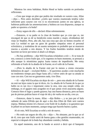 Mientras	 los	 otros	 hablaban,	 Robin	 Hood	 se	 había	 sumido	 en	 profundas
reflexiones.
—Creo	que	tengo	un	plan	que	podría	dar	resultado	en	vuestro	caso,	Allan
—dijo—.	 Pero	 antes	 decidme:	 ¿creéis	 que	 vuestra	 enamorada	 tendría	 valor
suficiente	 para	 casarse	 con	 vos	 si	 os	 encontrarais	 juntos	 en	 una	 iglesia,	 se
hubieran	publicado	las	amonestaciones	y	hubiera	un	cura	dispuesto,	aunque	su
padre	se	opusiera	a	la	boda?
—Estoy	seguro	de	ello	—declaró	Allan	solemnemente.
—Entonces,	 si	 su	 padre	 es	 la	 clase	 de	 hombre	 que	 yo	 creo	 que	 es,	 me
encargaré	de	que	os	dé	su	bendición	como	marido	y	mujer,	olvidándose	del
viejo	sir	Stephen.	Pero,	alto	ahí,	hay	una	cosa	que	aún	no	hemos	resuelto:	el
cura	 La	 verdad	 es	 que	 no	 gozo	 de	 grandes	 simpatías	 entre	 el	 personal
eclesiástico,	y	tratándose	de	un	asunto	semejante	es	probable	que	se	muestren
reacios	 a	 acceder	 a	 mis	 deseos.	 Y	 los	 frailes	 humildes	 tendrán	 miedo	 de
hacerme	un	favor	por	temor	al	abad	o	al	obispo.
—No	hay	problema	—dijo	Will	Escarlata	echándose	a	reír—.	Si	se	trata	de
eso,	conozco	a	cierto	fraile	que,	si	lo	cogemos	en	buen	momento,	se	prestará	a
ello	 aunque	 la	 mismísima	 papisa	 Juana	 tratara	 de	 impedírselo.	 Me	 estoy
refiriendo	al	fraile	de	la	abadía	de	la	Fuente,	en	el	valle	de	la	Fuente.
—¡Pero	 la	 abadía	 de	 la	 Fuente	 está	 por	 lo	 menos	 a	 ciento	 cincuenta
kilómetros	de	aquí!	—exclamó	Robin—.	Si	queremos	ayudar	a	este	muchacho
no	tendremos	tiempo	para	llegar	hasta	allí	y	volver	antes	de	que	su	amada	se
case	con	otro.	Con	eso	no	ganaremos	nada,	vive	Dios.
—Sí	—dijo	Will	Escarlata	sin	dejar	de	reír—,	pero	esta	abadía	de	la	Fuente
no	está	tan	lejos	como	la	que	tú	dices,	tío.	La	abadía	de	la	Fuente	de	la	que	yo
hablo	 no	 es	 tan	 rica	 e	 importante	 como	 la	 otra,	 sino	 una	 simple	 celda;	 sin
embargo,	es	el	agujero	más	acogedor	en	el	que	jamás	vivió	anacoreta	alguno.
Conozco	bien	el	lugar	y	puedo	guiaros;	hay	una	buena	distancia,	pero	un	buen
par	de	piernas	podrían	hacer	el	viaje	de	ida	y	de	vuelta	en	un	día,	creo	yo.
—Entonces,	dame	la	mano,	Allan	—dijo	Robin—,	y	os	juro	por	el	halo
radiante	 de	 santa	 Elfrida	 que	 de	 aquí	 a	 dos	 días	 Ellen	 de	 Dale	 será	 vuestra
esposa.	Mañana	mismo	iré	a	buscar	a	ese	fraile	de	la	abadía	y	os	garantizo	que
le	pillaré	en	un	buen	momento,	aunque	tenga	que	hacerlo	bueno	a	palos.
Al	oír	esto,	Will	Escarlata	se	echó	a	reír	de	nuevo.
—No	estés	tan	seguro	de	ello,	tío	—dijo—.	No	obstante,	por	lo	que	yo	sé
de	él,	creo	que	este	fraile	unirá	de	buena	gana	a	dos	gentiles	enamorados,	en
especial	si	después	de	la	boda	hay	abundante	comida	y	bebida.
En	 aquel	 momento,	 uno	 de	 la	 banda	 se	 acercó	 a	 decir	 que	 el	 banquete
 