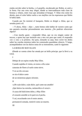 estaba	servido	sobre	la	hierba,	y	el	grupillo,	encabezado	por	Robin,	se	unió	a
la	 fiesta.	 Fue	 una	 cena	 muy	 alegre,	 donde	 se	 intercambiaron	 toda	 clase	 de
bromas	y	relatos,	entre	risas	que	atronaban	el	bosque.	Y	Allan	reía	como	los
demás,	pues	el	color	había	vuelto	a	sus	mejillas	con	las	esperanzas	que	Robin
le	había	dado.
Cuando	 por	 fin	 terminó	 el	 banquete,	 Robin	 se	 dirigió	 a	 Allan,	 que	 se
sentaba	junto	a	él.
—Y	ahora,	Allan	—dijo—,	tanto	hemos	oído	hablar	de	vuestro	canto	que
nos	 gustaría	 escuchar	 personalmente	 una	 muestra.	 ¿No	 podríais	 ofrecernos
alguna?
—Con	 mucho	 gusto	 —respondió	 Allan,	 que	 no	 era	 ningún	 cantor	 de
tercera,	a	quien	hay	que	insistirle	una	y	otra	vez	para	que	cante;	él	respondía
«sí»	o	«no»	a	la	primera.	Así	pues,	tomando	su	arpa,	hizo	correr	los	dedos
sobre	las	cuerdas	mientras	todos	los	comensales	guardaban	silencio.	Y	luego,
acompañándose	con	las	dulces	notas	de	su	instrumento,	cantó	lo	siguiente:
LA	BODA	DE	MAY	ELLEN
(Donde	se	cuenta	cómo	fue	amada	por	un	bello	príncipe,	que	la	llevó	a	su
casa).
I
Debajo	de	un	espino	estaba	May	Ellen.
Cuando	soplaba	el	viento,	en	torno	a	ella	caían
cataratas	de	flores	al	suelo	como	nieve.
Y	en	un	tilo	cercano
se	oía	el	dulce	canto
de	un	misterioso	pájaro	silvestre.
II
«¡Oh	cuán	dulce,	cuán	dulce,	qué	canto	tan	amable!
¡Qué	dulces	las	estrofas,	melancólico	el	verso!»
A	causa	del	dulcísimo	dolor,	a	May	Ellen
el	corazón	sensible	se	le	paró	en	el	pecho.
Y	así,	escuchando	con	el	rostro	atento,
permaneció	sentada,	inmóvil	como	un	muerto.
III
 