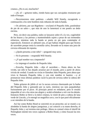 criatura.	¿No	es	así,	muchacho?
—¡Sí,	sí!	—gritaron	todos,	riendo	hasta	que	sus	carcajadas	resonaron	por
todo	el	bosque.
—Necesitaremos	 siete	 padrinos	 —añadió	 Will	 Stutely,	 escogiendo	 a
continuación	a	los	siete	hombres	más	robustos	de	toda	la	banda.
—Os	advierto,	por	san	Rigoberto	—exclamó	el	Pequeño	John,	poniéndose
de	 pie	 de	 un	 salto—,	 que	 más	 de	 uno	 lo	 lamentará	 si	 me	 ponéis	 un	 dedo
encima.
Pero,	sin	decir	una	palabra,	todos	se	lanzaron	sobre	él	a	la	vez,	cogiéndole
de	los	brazos	y	las	piernas	y	manteniéndolo	sujeto	a	pesar	de	sus	tremendos
esfuerzos,	 mientras	 toda	 la	 banda	 se	 ponía	 en	 pie	 para	 contemplar	 el
espectáculo.	Entonces	se	adelantó	uno,	al	que	habían	elegido	para	que	hiciera
de	sacerdote	porque	tenía	la	coronilla	calva,	llevando	en	la	mano	una	jarra	de
cerveza	rebosante	de	espuma.
—¿Quién	presenta	a	este	niño?	—preguntó	muy	serio.
—Yo	lo	presento	—respondió	Will	Stutely.
—¿Y	qué	nombre	vas	a	imponerle?
—Le	impongo	el	nombre	de	Pequeño	John.
—Escucha,	 Pequeño	 John	 —dijo	 el	 sacerdote—.	 Hasta	 ahora	 no	 has
vivido,	tan	sólo	te	has	dejado	arrastrar	por	el	mundo,	pero	a	partir	de	ahora
vivirás	de	verdad.	Cuando	no	vivías	te	llamabas	John	Pequeño,	pero	ahora	que
vives	 te	 llamarás	 Pequeño	 John,	 y	 con	 este	 nombre	 te	 bautizo	 —y	 al
pronunciar	estas	últimas	palabras	vació	la	jarra	de	cerveza	sobre	la	cabeza	del
Pequeño	John.
Todos	gritaron	de	júbilo	al	ver	la	oscura	cerveza	chorreando	por	la	barba
del	 Pequeño	 John	 y	 goteando	 por	 su	 nariz,	 mientras	 sus	 ojos	 parpadeaban
furiosamente	 por	 el	 picor.	 Al	 principio	 pensó	 en	 enfadarse,	 pero	 le	 resultó
imposible	al	ver	a	los	otros	tan	alegres	y	acabó	echándose	a	reír	con	los	demás.
Entonces	Robin	se	llevó	a	la	dulce	criatura,	la	vistió	de	pies	a	cabeza	de	lana
verde	de	Lincoln,	y	le	entregó	un	magnífico	arco,	con	lo	que	pasó	oficialmente
a	ser	miembro	de	la	banda.
Así	fue	como	Robin	Hood	se	convirtió	en	un	proscrito;	así	se	reunió	a	su
alrededor	la	banda	de	alegres	juerguistas,	y	así	conoció	a	su	mano	derecha,	el
Pequeño	John;	y	así	termina	este	prólogo.	Ahora	os	contaré	cómo	el	sheriff	de
Nottingham	intentó	tres	veces	capturar	a	Robin	Hood,	y	cómo	fracasó	las	tres
veces.
	
 