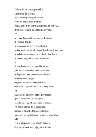 ¡Bájate	de	las	ramas,	pajarillo!
Desciende	de	tu	árbol.
Yo	te	amaré	y	te	dejaré	posarte
sobre	mi	corazón	enamorado.
Así	hablaba	May	Ellen,	susurrando	en	voz	baja,
debajo	del	espino,	de	flores	mil	nevado.
IV
Y	el	ave	descendió	con	alas	temblorosas
del	espino	florido.
Y	se	posó	en	su	pecho	de	alabastro.
«¡Amor	mío,	amor	mío	—gritaba	ella—.	Amor	mío!».
Y,	volviendo	a	su	casa	entre	el	sol	y	las	flores,
lo	llevó	a	su	glorieta	como	a	un	nido.
V
El	día	dejó	paso	a	la	lánguida	noche,
y	la	pálida	luna	sobre	el	valle	flotaba.
Y	de	pronto,	a	su	luz	solemne	y	blanca,
en	silencio	se	yergue
un	joven	de	belleza	extraordinaria
dentro	de	la	glorieta	de	la	bella	May	Ellen.
VI
Quedose	de	pie	sobre	el	frío	pavimento
que	el	rayo	de	la	luna	reflejaba.
May	Ellen	le	miraba	con	ojos	asustados.
No	podía	apartar	de	él	su	mirada,
pues	él	seguía	allí	de	pie,	en	silencio,
igual	que	los	espíritus	que	vemos	en	los	sueños.
VII
Ella	le	preguntó:	«¿De	dónde	vienes?».
(Lo	preguntó	en	voz	baja	y	sin	aliento).
 
