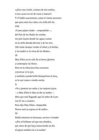 «¿Eres	una	visión,	criatura	de	mis	sueños,
o	eres	acaso	un	ser	de	carne	y	hueso?»
Y	él	habló	suavemente,	como	el	viento	nocturno
que	pasa	entre	las	cañas	a	la	orilla	del	río.
VIII
«Como	pájaro	alado	—respondiole—,
del	País	de	las	Hadas	he	venido;
ese	país	lejano	donde	las	aguas	cantan
en	la	orilla	dorada	del	mar	y	de	los	ríos.
Allí	están	siempre	verdes	el	árbol	y	la	hierba,
y	mi	madre	es	la	reina	de	las	Hadas».
IX
May	Ellen	ya	no	sale	de	su	breve	glorieta
a	contemplar	las	flores.
Pero	en	la	silenciosa	hora	nocturna
conversar	se	la	oye,
y	también	cuando	brilla	blanquísima	la	luna,
se	la	oye	cantar	a	media	noche.
X
«Ve	a	ponerte	tus	sedas	y	tus	mejores	joyas
—a	May	Ellen	le	dijo	un	día	su	madre—.
Mira	que	está	llegando	aquí	el	señor	de	Lyne
con	él	vas	a	casarte».
Pero	dijo	May	Ellen:	«Imposible.
Nunca	seré	su	esposa	ni	de	nadie».
XI
Habló	entonces	su	hermano,	severo	e	irritado:
«¡Por	el	brillante	sol	que	nos	alumbra,
que	antes	de	que	haya	transcurrido	un	día
el	pájaro	maldito	irá	a	la	tumba!
 