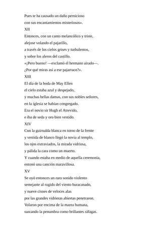 Pues	te	ha	causado	un	daño	pernicioso
con	sus	encantamientos	misteriosos».
XII
Entonces,	con	un	canto	melancólico	y	triste,
alejose	volando	el	pajarillo,
a	través	de	los	cielos	grises	y	turbulentos,
y	sobre	los	aleros	del	castillo.
«¡Pero	bueno!	—exclamó	el	hermano	airado—.
¿Por	qué	miras	así	a	ese	pajarraco?».
XIII
El	día	de	la	boda	de	May	Ellen
el	cielo	estaba	azul	y	despejado,
y	muchas	bellas	damas,	con	sus	nobles	señores,
en	la	iglesia	se	habían	congregado.
Era	el	novio	sir	Hugh	el	Atrevido,
e	iba	de	seda	y	oro	bien	vestido.
XIV
Con	la	guirnalda	blanca	en	torno	de	la	frente
y	vestida	de	blanco	llegó	la	novia	al	templo,
los	ojos	extraviados,	la	mirada	vidriosa,
y	pálida	la	cara	como	un	muerto.
Y	cuando	estaba	en	medio	de	aquella	ceremonia,
entonó	una	canción	maravillosa.
XV
Se	oyó	entonces	un	raro	sonido	violento
semejante	al	rugido	del	viento	huracanado,
y	nueve	cisnes	de	veloces	alas
por	las	grandes	vidrieras	abiertas	penetraron.
Volaron	por	encima	de	la	marea	humana,
surcando	la	penumbra	como	brillantes	ráfagas.
 