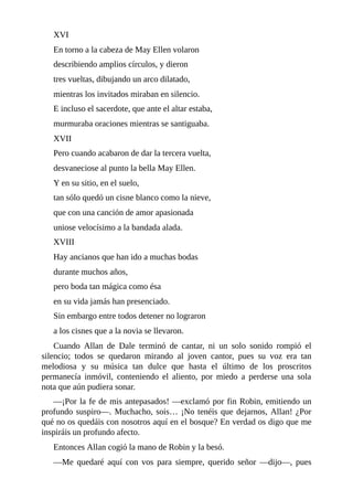 XVI
En	torno	a	la	cabeza	de	May	Ellen	volaron
describiendo	amplios	círculos,	y	dieron
tres	vueltas,	dibujando	un	arco	dilatado,
mientras	los	invitados	miraban	en	silencio.
E	incluso	el	sacerdote,	que	ante	el	altar	estaba,
murmuraba	oraciones	mientras	se	santiguaba.
XVII
Pero	cuando	acabaron	de	dar	la	tercera	vuelta,
desvaneciose	al	punto	la	bella	May	Ellen.
Y	en	su	sitio,	en	el	suelo,
tan	sólo	quedó	un	cisne	blanco	como	la	nieve,
que	con	una	canción	de	amor	apasionada
uniose	velocísimo	a	la	bandada	alada.
XVIII
Hay	ancianos	que	han	ido	a	muchas	bodas
durante	muchos	años,
pero	boda	tan	mágica	como	ésa
en	su	vida	jamás	han	presenciado.
Sin	embargo	entre	todos	detener	no	lograron
a	los	cisnes	que	a	la	novia	se	llevaron.
Cuando	 Allan	 de	 Dale	 terminó	 de	 cantar,	 ni	 un	 solo	 sonido	 rompió	 el
silencio;	 todos	 se	 quedaron	 mirando	 al	 joven	 cantor,	 pues	 su	 voz	 era	 tan
melodiosa	 y	 su	 música	 tan	 dulce	 que	 hasta	 el	 último	 de	 los	 proscritos
permanecía	 inmóvil,	 conteniendo	 el	 aliento,	 por	 miedo	 a	 perderse	 una	 sola
nota	que	aún	pudiera	sonar.
—¡Por	la	fe	de	mis	antepasados!	—exclamó	por	fin	Robin,	emitiendo	un
profundo	suspiro—.	Muchacho,	sois…	¡No	tenéis	que	dejarnos,	Allan!	¿Por
qué	no	os	quedáis	con	nosotros	aquí	en	el	bosque?	En	verdad	os	digo	que	me
inspiráis	un	profundo	afecto.
Entonces	Allan	cogió	la	mano	de	Robin	y	la	besó.
—Me	 quedaré	 aquí	 con	 vos	 para	 siempre,	 querido	 señor	 —dijo—,	 pues
 