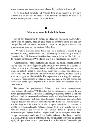 nunca	he	conocido	bondad	semejante	a	la	que	hoy	me	habéis	demostrado.
Al	oír	esto,	Will	Escarlata	y	el	Pequeño	John	se	apresuraron	a	estrecharle
la	mano	a	Allan	en	señal	de	amistad.	Y	así	fue	cómo	el	famoso	Allan	de	Dale
entró	a	formar	parte	de	la	banda	de	Robin	Hood.
	
	
II
Robin	va	en	busca	del	fraile	de	la	Fuente
	
Los	alegres	bandoleros	del	bosque	de	Sherwood	eran	gente	madrugadora,
sobre	 todo	 en	 verano,	 pues	 en	 esta	 época	 las	 primeras	 horas	 del	 día	 son
siempre	 las	 más	 hermosas,	 cuando	 el	 canto	 de	 los	 pájaros	 resulta	 más
armonioso.	Así	pues	muy	de	mañana,	Robin	dijo:
—Voy	ahora	mismo	en	busca	de	ese	fraile	de	la	abadía	de	la	Fuente	del	que
hablamos	anoche,	y	me	llevaré	a	cuatro	de	mis	mejores	hombres,	que	serán:	el
Pequeño	John,	Will	Escarlata,	David	de	Doncaster	y	Arthur	de	Bland.	El	resto
de	vosotros	quedaos	aquí;	Will	Stutely	será	el	jefe	mientras	yo	esté	ausente.
A	continuación,	Robin	se	enfundó	una	cota	de	fina	malla	de	acero,	sobre	la
cual	se	puso	una	casaca	ligera	de	paño	verde.	Se	encasquetó	en	la	cabeza	un
yelmo	de	acero	y	lo	cubrió	con	otro	de	cuero	blando,	adornado	con	una	vistosa
pluma	de	gallo.	Se	colgó	del	costado	una	magnífica	espada	de	acero	templado,
con	la	hoja	llena	de	grabados	que	representaban	dragones,	mujeres	aladas	y
otras	extravagancias.	Así	ataviado,	Robin	presentaba	una	magnífica	estampa,
en	 la	 que	 el	 sol	 arrancaba	 reflejos	 acerados	 por	 aquí	 y	 por	 allá	 cuando	 sus
rayos	caían	sobre	algún	fragmento	de	la	cota	de	malla	que	asomaba	bajo	la
casaca	verde.
Terminados	 los	 preparativos,	 Robin	 y	 sus	 cuatro	 acompañantes
emprendieron	el	camino.	Will	Escarlata	iba	en	cabeza,	pues	conocía	la	ruta
mejor	que	ningún	otro.	Caminaron	kilómetros,	atravesando	arroyos	y	caminos
bañados	por	el	sol,	recorriendo	umbrosos	senderos	forestales	cubiertos	por	un
dosel	de	hojas	verdes	y	cobrizas,	pisando	ramas	y	hojas	secas	que	crujían	bajo
sus	pies.	Siguieron	su	camino,	cantando	y	riendo,	hasta	pasado	el	mediodía,	y
por	 fin	 llegaron	 a	 la	 orilla	 de	 un	 río	 de	 aguas	 cristalinas	 y	 cubiertas	 de
nenúfares.	Siguiendo	la	orilla	había	un	sendero	de	tierra	apisonada,	que	servía
para	 los	 caballos	 que	 tiraban	 de	 las	 barcazas	 llenas	 de	 grano	 y	 otras
mercancías	que	viajaban	desde	el	campo	a	la	ciudad	de	múltiples	torres.	Pero
en	aquel	momento,	con	el	calor	del	mediodía,	no	había	ni	hombres	ni	caballos
a	la	vista.	Ante	sus	ojos	se	extendía	el	río,	cuya	plácida	superficie	se	agitaba
aquí	y	allá	por	efecto	de	una	ligera	brisa.	Las	orillas	estaban	flanqueadas	por
 