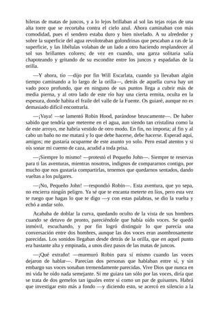 hileras	de	matas	de	juncos,	y	a	lo	lejos	brillaban	al	sol	las	tejas	rojas	de	una
alta	 torre	 que	 se	 recortaba	 contra	 el	 cielo	 azul.	 Ahora	 caminaban	 con	 más
comodidad,	 pues	 el	 sendero	 estaba	 duro	 y	 bien	 nivelado.	 A	 su	 alrededor	 y
sobre	la	superficie	del	agua	revoloteaban	golondrinas	que	pescaban	a	ras	de	la
superficie,	y	las	libélulas	volaban	de	un	lado	a	otro	haciendo	resplandecer	al
sol	 sus	 brillantes	 colores;	 de	 vez	 en	 cuando,	 una	 garza	 solitaria	 salía
chapoteando	 y	 gritando	 de	 su	 escondite	 entre	 los	 juncos	 y	 espadañas	 de	 la
orilla.
—Y	 ahora,	 tío	 —dijo	 por	 fin	 Will	 Escarlata,	 cuando	 ya	 llevaban	 algún
tiempo	 caminando	 a	 lo	 largo	 de	 la	 orilla—,	 detrás	 de	 aquella	 curva	 hay	 un
vado	 poco	 profundo,	 que	 en	 ninguno	 de	 sus	 puntos	 llega	 a	 cubrir	 más	 de
media	 pierna,	 y	 al	 otro	 lado	 de	 este	 río	 hay	 una	 cierta	 ermita,	 oculta	 en	 la
espesura,	donde	habita	el	fraile	del	valle	de	la	Fuente.	Os	guiaré,	aunque	no	es
demasiado	difícil	encontrarla.
—¡Vaya!	—se	lamentó	Robin	Hood,	parándose	bruscamente—.	De	haber
sabido	que	tendría	que	meterme	en	el	agua,	aun	siendo	tan	cristalina	como	la
de	este	arroyo,	me	habría	vestido	de	otro	modo.	En	fin,	no	importa;	al	fin	y	al
cabo	un	baño	no	me	matará	y	lo	que	debe	hacerse,	debe	hacerse.	Esperad	aquí,
amigos;	me	gustaría	ocuparme	de	este	asunto	yo	solo.	Pero	estad	atentos	y	si
oís	sonar	mi	cuerno	de	caza,	acudid	a	toda	prisa.
—¡Siempre	lo	mismo!	—protestó	el	Pequeño	John—.	Siempre	te	reservas
para	ti	las	aventuras,	mientras	nosotros,	indignos	de	compararnos	contigo,	por
mucho	que	nos	gustaría	compartirlas,	tenemos	que	quedarnos	sentados,	dando
vueltas	a	los	pulgares.
—¡No,	Pequeño	John!	—respondió	Robin—.	Esta	aventura,	que	yo	sepa,
no	encierra	ningún	peligro.	Ya	sé	que	te	encanta	meterte	en	líos,	pero	esta	vez
te	ruego	que	hagas	lo	que	te	digo	—y	con	estas	palabras,	se	dio	la	vuelta	y
echó	a	andar	solo.
Acababa	de	doblar	la	curva,	quedando	oculto	de	la	vista	de	sus	hombres
cuando	 se	 detuvo	 de	 pronto,	 pareciéndole	 que	 había	 oído	 voces.	 Se	 quedó
inmóvil,	 escuchando,	 y	 por	 fin	 logró	 distinguir	 lo	 que	 parecía	 una
conversación	entre	dos	hombres,	aunque	las	dos	voces	eran	asombrosamente
parecidas.	Los	sonidos	llegaban	desde	detrás	de	la	orilla,	que	en	aquel	punto
era	bastante	alta	y	empinada,	a	unos	diez	pasos	de	las	matas	de	juncos.
—¡Qué	 extraño!	 —murmuró	 Robin	 para	 sí	 mismo	 cuando	 las	 voces
dejaron	 de	 hablar—.	 Parecían	 dos	 personas	 que	 hablaban	 entre	 sí,	 y	 sin
embargo	sus	voces	sonaban	tremendamente	parecidas.	Vive	Dios	que	nunca	en
mi	vida	he	oído	nada	semejante.	Si	me	guiara	tan	sólo	por	las	voces,	diría	que
se	trata	de	dos	gemelos	tan	iguales	entre	sí	como	un	par	de	guisantes.	Habrá
que	investigar	esto	más	a	fondo	—y	diciendo	esto,	se	acercó	en	silencio	a	la
 