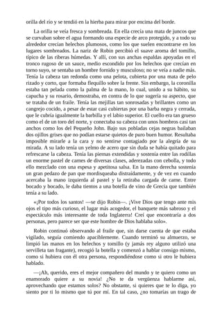 orilla	del	río	y	se	tendió	en	la	hierba	para	mirar	por	encima	del	borde.
La	orilla	se	veía	fresca	y	sombreada.	En	ella	crecía	una	mata	de	juncos	que
se	curvaban	sobre	el	agua	formando	una	especie	de	arco	protegido,	y	a	todo	su
alrededor	crecían	helechos	plumosos,	como	los	que	suelen	encontrarse	en	los
lugares	sombreados.	La	nariz	de	Robin	percibió	el	suave	aroma	del	tomillo,
típico	de	las	riberas	húmedas.	Y	allí,	con	sus	anchas	espaldas	apoyadas	en	el
tronco	rugoso	de	un	sauce,	medio	escondido	por	los	helechos	que	crecían	en
torno	suyo,	se	sentaba	un	hombre	fornido	y	musculoso;	no	se	veía	a	nadie	más.
Tenía	la	cabeza	tan	redonda	como	una	pelota,	cubierta	por	una	mata	de	pelo
rizado	y	corto,	que	formaba	flequillo	sobre	la	frente.	Sin	embargo,	la	coronilla
estaba	tan	pelada	como	la	palma	de	la	mano,	lo	cual,	unido	a	su	hábito,	su
capucha	y	su	rosario,	demostraba,	en	contra	de	lo	que	sugería	su	aspecto,	que
se	trataba	de	un	fraile.	Tenía	las	mejillas	tan	sonrosadas	y	brillantes	como	un
cangrejo	cocido,	a	pesar	de	estar	casi	cubiertas	por	una	barba	negra	y	cerrada,
que	le	cubría	igualmente	la	barbilla	y	el	labio	superior.	El	cuello	era	tan	grueso
como	el	de	un	toro	del	norte,	y	conectaba	su	cabeza	con	unos	hombros	casi	tan
anchos	como	los	del	Pequeño	John.	Bajo	sus	pobladas	cejas	negras	bailaban
dos	ojillos	grises	que	no	podían	estarse	quietos	de	puro	buen	humor.	Resultaba
imposible	 mirarle	 a	 la	 cara	 y	 no	 sentirse	 contagiado	 por	 la	 alegría	 de	 su
mirada.	A	su	lado	tenía	un	yelmo	de	acero	que	sin	duda	se	había	quitado	para
refrescarse	la	cabeza.	Tenía	las	piernas	extendidas	y	sostenía	entre	las	rodillas
un	enorme	pastel	de	carnes	de	diversas	clases,	aderezadas	con	cebolla,	y	todo
ello	mezclado	con	una	espesa	y	apetitosa	salsa.	En	la	mano	derecha	sostenía
un	gran	pedazo	de	pan	que	mordisqueaba	distraídamente,	y	de	vez	en	cuando
acercaba	 la	 mano	 izquierda	 al	 pastel	 y	 la	 retiraba	 cargada	 de	 carne.	 Entre
bocado	y	bocado,	le	daba	tientos	a	una	botella	de	vino	de	Grecia	que	también
tenía	a	su	lado.
«¡Por	todos	los	santos!	—se	dijo	Robin—.	¡Vive	Dios	que	tengo	ante	mis
ojos	el	tipo	más	curioso,	el	lugar	más	acogedor,	el	banquete	más	sabroso	y	el
espectáculo	 más	 interesante	 de	 toda	 Inglaterra!	 Creí	 que	 encontraría	 a	 dos
personas,	pero	parece	ser	que	este	hombre	de	Dios	hablaba	solo».
Robin	continuó	observando	al	fraile	que,	sin	darse	cuenta	de	que	estaba
vigilado,	 seguía	 comiendo	 apaciblemente.	 Cuando	 terminó	 su	 almuerzo,	 se
limpió	las	manos	en	los	helechos	y	tomillo	(y	jamás	rey	alguno	utilizó	una
servilleta	tan	fragante),	recogió	la	botella	y	comenzó	a	hablar	consigo	mismo,
como	si	hubiera	con	él	otra	persona,	respondiéndose	como	si	otro	le	hubiera
hablado.
—¡Ah,	querido,	eres	el	mejor	compañero	del	mundo	y	te	quiero	como	un
enamorado	 quiere	 a	 su	 novia!	 ¿No	 te	 da	 vergüenza	 hablarme	 así,
aprovechando	que	estamos	solos?	No	obstante,	si	quieres	que	te	lo	diga,	yo
siento	por	ti	lo	mismo	que	tú	por	mí.	En	tal	caso,	¿no	tomarías	un	trago	de
 