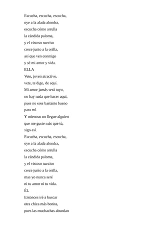 Escucha,	escucha,	escucha,
oye	a	la	alada	alondra,
escucha	cómo	arrulla
la	cándida	paloma,
y	el	vistoso	narciso
crece	junto	a	la	orilla,
así	que	ven	conmigo
y	sé	mi	amor	y	vida.
ELLA
Vete,	joven	atractivo,
vete,	te	digo,	de	aquí.
Mi	amor	jamás	será	tuyo,
no	hay	nada	que	hacer	aquí,
pues	no	eres	bastante	bueno
para	mí.
Y	mientras	no	llegue	alguien
que	me	guste	más	que	tú,
sigo	así.
Escucha,	escucha,	escucha,
oye	a	la	alada	alondra,
escucha	cómo	arrulla
la	cándida	paloma,
y	el	vistoso	narciso
crece	junto	a	la	orilla,
mas	yo	nunca	seré
ni	tu	amor	ni	tu	vida.
ÉL
Entonces	iré	a	buscar
otra	chica	más	bonita,
pues	las	muchachas	abundan
 