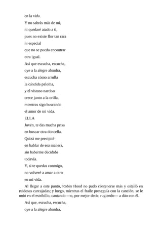 en	la	vida.
Y	no	sabrás	más	de	mí,
ni	quedaré	atado	a	ti,
pues	no	existe	flor	tan	rara
ni	especial
que	no	se	pueda	encontrar
otra	igual.
Así	que	escucha,	escucha,
oye	a	la	alegre	alondra,
escucha	cómo	arrulla
la	cándida	paloma,
y	el	vistoso	narciso
crece	junto	a	la	orilla,
mientras	sigo	buscando
el	amor	de	mi	vida.
ELLA
Joven,	te	das	mucha	prisa
en	buscar	otra	doncella.
Quizá	me	precipité
en	hablar	de	esa	manera,
sin	haberme	decidido
todavía.
Y,	si	te	quedas	conmigo,
no	volveré	a	amar	a	otro
en	mi	vida.
Al	llegar	a	este	punto,	Robin	Hood	no	pudo	contenerse	más	y	estalló	en
ruidosas	carcajadas;	y	luego,	mientras	el	fraile	proseguía	con	la	canción,	se	le
unió	en	el	estribillo,	cantando	—o,	por	mejor	decir,	rugiendo—	a	dúo	con	él.
Así	que,	escucha,	escucha,
oye	a	la	alegre	alondra,
 