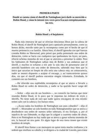 PRIMERA	PARTE
Donde	se	cuenta	cómo	el	sheriff	de	Nottingham	juró	darle	su	merecido	a
Robin	Hood,	y	cómo	lo	intentó	tres	veces	pero	fracasó	estrepitosamente
las	tres.
	
I
Robin	Hood	y	el	hojalatero
	
Nada	más	enterarse	de	que	se	ofrecían	doscientas	libras	por	la	cabeza	de
Robin	Hood,	el	sheriff	de	Nottingham	juró	capturarlo	personalmente,	como	ya
hemos	dicho,	movido	tanto	por	la	recompensa	como	por	el	hecho	de	que	el
muerto	pertenecía	a	su	familia.	Ahora	bien,	el	sheriff	ignoraba	con	qué	fuerzas
contaba	Robin	en	Sherwood,	pero	pensó	que	podía	presentarle	una	orden	de
detención,	como	se	hacía	con	cualquiera	que	quebrantara	las	leyes;	así	pues,
ofreció	ochenta	monedas	de	oro	al	que	se	atreviera	a	presentar	la	orden.	Pero
los	 habitantes	 de	 Nottingham	 sabían	 más	 de	 Robin	 y	 sus	 andanzas	 que	 el
sheriff,	 y	 muchos	 se	 echaron	 a	 reír	 ante	 la	 sola	 idea	 de	 presentarse	 ante	 el
atrevido	 bandolero	 con	 una	 orden	 de	 detención,	 sabiendo	 muy	 bien	 que	 lo
único	que	sacarían	en	limpio	de	ello	sería	una	cabeza	rota;	en	consecuencia,
nadie	 se	 mostró	 dispuesto	 a	 aceptar	 el	 encargo,	 y	 así	 transcurrieron	 quince
días,	 sin	 que	 el	 sheriff	 pudiera	 encontrar	 ningún	 voluntario.	 Extrañado,	 lo
comentó	con	sus	hombres.
—He	 ofrecido	 una	 espléndida	 recompensa	 al	 que	 se	 atreva	 a	 llevarle	 a
Robin	 Hood	 mi	 orden	 de	 detención,	 y	 nadie	 se	 ha	 querido	 hacer	 cargo	 del
asunto.
—Señor	—dijo	uno	de	sus	hombres—,	no	conocéis	las	fuerzas	que	tiene
reunidas	 Robin	 Hood,	 ni	 lo	 poco	 que	 le	 importan	 las	 órdenes	 de	 reyes	 y
sheriffs.	 No	 tiene	 nada	 de	 raro	 que	 nadie	 quiera	 encargarse	 de	 esta	 misión:
temen	salir	con	la	cabeza	y	los	huesos	rotos.
—¿Acaso	todos	los	hombres	de	Nottingham	son	unos	cobardes?	—dijo	el
sheriff—.	Mostradme	un	solo	hombre	en	todo	Nottinghamshire	que	se	atreva	a
desobedecer	 una	 orden	 de	 nuestro	 señor	 soberano,	 el	 rey	 Enrique,	 y,	 por	 el
sepulcro	de	san	Edmundo,	os	digo	que	lo	colgaré	a	cuarenta	codos	de	altura.
Pero	si	en	Nottingham	no	hay	nadie	que	se	atreva	a	ganar	ochenta	monedas	de
oro,	lo	buscaré	en	otra	parte.	En	algún	lugar	de	esta	tierra	tienen	que	existir
hombres	de	temple.
El	sheriff	hizo	llamar	a	un	mensajero	en	quien	tenía	mucha	confianza	y	le
ordenó	que	ensillara	su	caballo	y	se	dirigiera	a	la	ciudad	de	Lincoln,	para	tratar
 