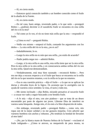 —Sí,	en	cierto	modo.
—Entonces	quizá	conozcáis	también	a	un	hombre	conocido	como	el	fraile
de	la	abadía	de	la	Fuente.
—Sí,	en	cierto	modo.
—En	 tal	 caso,	 buen	 amigo,	 reverendo	 padre,	 o	 lo	 que	 seáis	 —prosiguió
Robin—,	¿podríais	decirme	si	el	susodicho	fraile	se	encuentra	en	esta	orilla
del	río	o	en	la	otra?
—Tal	como	yo	lo	veo,	el	río	no	tiene	más	orilla	que	la	otra	—respondió	el
fraile.
—¿Cómo	es	eso?	—preguntó	Robin.
—Vedlo	vos	mismo	—empezó	el	fraile,	contando	los	argumentos	con	los
dedos—.	La	otra	orilla	del	río	es	la	otra,	¿no	es	así?
—Indudablemente,	lo	es.
—Luego	la	otra	orilla	no	es	más	que	una	orilla,	¿no	estáis	de	acuerdo?
—Nadie	podría	negar	eso	—admitió	Robin.
—Luego,	si	la	otra	orilla	es	una	orilla,	esta	orilla	tiene	que	ser	la	otra	orilla.
Pero	la	otra	orilla	es	la	otra	orilla,	y	en	consecuencia	ambas	orillas	del	río	son
la	otra	orilla.	Quod	erat	demostrandum.
—Verdaderamente,	 está	 muy	 bien	 razonado	 —reconoció	 Robin—.	 Pero
eso	me	deja	a	oscuras	respecto	a	si	el	fraile	que	busco	se	encuentra	en	la	orilla
del	río	en	la	que	nosotros	estamos,	o	en	la	orilla	en	la	que	no	estamos.
—Esa	es	una	cuestión	práctica	—dijo	el	fraile—	a	la	que	no	se	aplican	las
doctas	 y	 elevadas	 leyes	 de	 la	 lógica.	 Os	 aconsejo	 que	 lo	 averigüéis	 con	 la
ayuda	de	vuestros	cinco	sentidos:	la	vista,	el	tacto	y	todo	eso.
—Me	siento	inclinado	—dijo	Robin,	mirando	pensativo	al	socarrón	fraile
—	a	cruzar	ese	vado	y	seguir	buscando	a	ese	bendito	fraile.
—A	 fe	 mía	 —dijo	 el	 otro,	 con	 aire	 piadoso—	 que	 se	 trata	 de	 un	 deseo
encomiable	 por	 parte	 de	 alguien	 tan	 joven.	 Líbreme	 Dios	 de	 interferir	 en
vuestra	santa	búsqueda.	Amigo	mío,	el	río	está	a	la	libre	disposición	de	todos.
—Sin	 embargo,	 reverendo	 padre	 —prosiguió	 Robin—,	 como	 veis,	 mis
ropas	son	de	la	mejor	calidad	y	no	me	gustaría	mojarlas.	Creo	advertir	que
vuestros	hombros	son	anchos	y	robustos.	¿No	tendríais	la	bondad	de	llevarme
al	otro	lado?
—¡No,	por	la	blanca	mano	de	Nuestra	Señora	de	la	Fuente!	—exclamó	el
fraile	 indignado—.	 ¿Cómo	 te	 atreves,	 so	 mequetrefe	 de	 poca	 monta,	 so
 