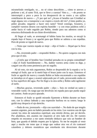 miramelindo	 remilgado,	 so…	 no	 sé	 cómo	 describirte…,	 cómo	 te	 atreves	 a
pedirme	a	mí,	al	santo	Tick,	que	te	lleve	a	cuestas?	Voto	a…	—de	pronto	se
interrumpió	 y	 poco	 a	 poco	 la	 ira	 desapareció	 de	 su	 rostro	 y	 sus	 ojillos
centellearon	de	nuevo—.	¿Y	por	qué	no?	¿Acaso	el	bendito	san	Cristóbal	se
negó	alguna	vez	a	transportar	a	un	viajero	a	través	del	río?	¿Cómo	podría	yo,
pobre	 pecador,	 negarme	 a	 hacer	 otro	 tanto?	 Venid	 conmigo,	 forastero,	 y
cumpliré	vuestros	deseos	con	espíritu	humilde	—y	con	estas	palabras	echó	a
andar	 hacia	 el	 vado	 seguido	 por	 Robin,	 riendo	 para	 sus	 adentros	 como	 si
estuviera	disfrutando	de	un	chiste	divertidísimo.
Al	 llegar	 al	 vado,	 se	 arremangó	 el	 hábito	 hasta	 los	 muslos,	 se	 encajó	 la
espada	bajo	el	brazo	y	se	agachó	para	que	Robin	se	subiera	a	sus	espaldas.
Pero	de	pronto	se	irguió	de	nuevo.
—Temo	que	vuestra	espada	se	moje	—dijo	el	fraile—.	Dejad	que	la	lleve
con	la	mía.
—No,	reverendo	padre	—respondió	Robin—.	No	quiero	cargaros	con	más
peso	que	el	mío.
—¿Creéis	que	el	bendito	San	Cristóbal	pensaba	en	su	propia	comodidad?
—dijo	 el	 fraile	 humildemente—.	 No,	 dadme	 vuestra	 arma	 como	 os	 digo,	 y
cargaré	con	ella	como	penitencia	por	mi	orgullo.
Al	oír	esto,	sin	más	argumentos,	Robin	se	desprendió	de	la	espada	y	se	la
entregó	al	fraile,	que	se	la	metió	bajo	el	brazo	junto	con	la	suya.	Entonces	el
fraile	se	agachó	de	nuevo	y	cuando	Robin	se	hubo	encaramado	a	sus	espaldas
se	introdujo	en	el	agua	y	avanzó	salpicando	por	el	vado,	provocando	ondas	en
la	lisa	superficie	del	agua.	Por	fin	llegó	a	la	otra	orilla	y	Robin	saltó	ágilmente
al	suelo.
—Muchas	gracias,	reverendo	padre	—dijo—.	Sois	en	verdad	un	santo	y
venerable	varón.	Os	ruego	que	me	devolváis	mi	espada	para	que	pueda	seguir
mi	camino.	Ando	un	poco	apurado.
Entonces	 el	 fraile	 se	 quedó	 mirando	 fijamente	 a	 Robin	 durante	 un	 buen
rato,	 con	 la	 cabeza	 ladeada	 y	 una	 expresión	 burlona	 en	 su	 rostro;	 luego	 le
guiñó	muy	despacio	el	ojo	derecho.
—Nada	de	eso,	jovenzuelo	—dijo	con	suavidad—.	No	dudo	de	que	tengáis
asuntos	urgentes,	pero	no	habéis	pensado	en	los	míos.	Los	vuestros	son	de	tipo
carnal;	los	míos	de	naturaleza	espiritual,	una	misión	divina,	por	así	decirlo.
Por	 añadidura,	 mis	 asuntos	 me	 requieren	 al	 otro	 lado	 del	 río.	 De	 vuestro
empeño	 en	 encontrar	 a	 ese	 santo	 ermitaño	 deduzco	 que	 sois	 un	 hombre	 de
bien,	que	guarda	el	debido	respeto	por	la	Iglesia.	Yo	me	he	mojado	al	venir
aquí	 y	 mucho	 me	 temo	 que	 si	 tengo	 que	 vadear	 otra	 vez	 el	 río	 contraeré
calambres	 y	 dolores	 reumáticos	 que	 estorbarán	 mis	 devociones	 durante
 