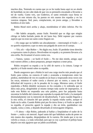 muchos	días.	Teniendo	en	cuenta	que	yo	os	he	traído	hasta	aquí	en	un	alarde
de	humildad,	no	me	cabe	duda	de	que	vos	os	prestaréis	encantado	a	llevarme	a
mí	 de	 vuelta.	 Como	 veis,	 san	 Goderico,	 el	 santo	 ermitaño	 cuya	 fiesta	 se
celebra	 en	 este	 mismo	 día,	 ha	 puesto	 en	 mis	 manos	 dos	 espadas	 y	 en	 las
vuestras	 ninguna.	 Sed,	 pues,	 complaciente,	 mi	 joven	 amigo,	 y	 llevadme	 a
hombros	al	otro	lado.
Robin	 Hood	 miró	 arriba	 y	 abajo,	 mordiéndose	 el	 labio	 inferior.	 Por	 fin
dijo:
—Me	 habéis	 atrapado,	 astuto	 fraile.	 Permitid	 que	 os	 diga	 que	 ningún
clérigo	 se	 había	 burlado	 jamás	 de	 mí	 hasta	 hoy.	 Debí	 suponer	 por	 vuestro
aspecto	que	no	erais	tan	santo	como	fingíais	ser.
—Os	ruego	que	no	habléis	tan	alocadamente	—interrumpió	el	fraile—,	si
no	queréis	exponeros	a	que	os	meta	una	pulgada	de	acero	en	el	cuerpo.
—Tch,	tch	—dijo	Robin—.	No	digáis	eso,	fraile.	El	perdedor	tiene	derecho
a	expresarse	como	le	plazca.	Devolvedme	mi	espada	y	os	prometo	llevaros	a	la
otra	orilla.	No	levantaré	el	acero	contra	vos.
—Vamos,	vamos	—se	burló	el	fraile—.	No	me	dais	miedo,	amigo;	aquí
está	vuestro	alfiler;	y	ahora	preparaos,	porque	empiezo	a	tener	prisa.
Robin	 recuperó	 su	 espada	 y	 se	 la	 ciñó	 de	 nuevo	 a	 la	 cintura.	 Luego	 se
agachó	y	el	fraile	montó	sobre	su	espalda.
Puedo	aseguraros	que	a	Robin	le	tocó	una	carga	mucho	más	pesada	que	al
fraile;	 para	 colmo,	 no	 conocía	 el	 vado	 y	 avanzaba	 a	 trompicones	 entre	 las
piedras,	metiéndose	de	vez	en	cuando	en	un	hoyo	y	tropezando	otras	veces	con
las	 rocas,	 mientras	 el	 sudor	 corría	 a	 chorros	 por	 su	 rostro,	 a	 causa	 de	 la
dificultad	 del	 trayecto	 y	 de	 la	 pesadez	 de	 la	 carga.	 Mientras	 tanto,	 el	 fraile
espoleaba	 a	 Robin	 dándole	 taconazos	 en	 los	 costados	 y	 le	 ordenaba	 que	 se
diera	más	prisa,	dirigiéndole	al	mismo	tiempo	toda	suerte	de	improperios.	A
todo	 esto	 Robin	 no	 respondía	 una	 sola	 palabra,	 pero	 fue	 palpando	 hasta
encontrar	la	hebilla	del	cinturón	que	sujetaba	la	espada	del	fraile	y	la	manipuló
disimuladamente	con	la	intención	de	desabrocharla.	Y	para	cuando	llegaron	a
la	 otra	 orilla,	 el	 cinturón	 del	 que	 pendía	 la	 espada	 estaba	 suelto,	 aunque	 el
fraile	no	lo	sabía.	Cuando	Robin	pisó	por	fin	tierra	firme	y	el	fraile	se	apeó	de
su	 espalda,	 el	 proscrito	 agarró	 la	 espada	 y	 dio	 un	 tirón,	 quedándose	 con
espada,	vaina	y	cinto,	y	dejando	desarmado	al	extravagante	religioso.
—Y	ahora	—dijo	Robin,	jadeando	al	hablar	y	limpiándose	el	sudor	de	la
frente—,	estáis	a	mi	merced.	Aquel	santo	del	que	hablabais	acaba	de	poner	en
mis	manos	dos	espadas,	despojándoos	de	la	vuestra.	De	modo	que	si	no	me
volvéis	a	cruzar,	y	a	toda	velocidad,	juro	que	os	voy	a	perforar	el	pellejo	hasta
dejarlo	con	más	agujeros	que	un	jubón	acuchillado.
 