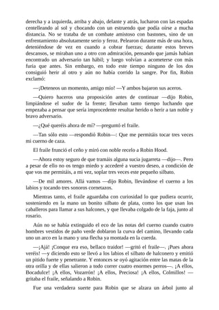 derecha	y	a	izquierda,	arriba	y	abajo,	delante	y	atrás,	lucharon	con	las	espadas
centelleando	 al	 sol	 y	 chocando	 con	 un	 estruendo	 que	 podía	 oírse	 a	 mucha
distancia.	 No	 se	 trataba	 de	 un	 combate	 amistoso	 con	 bastones,	 sino	 de	 un
enfrentamiento	absolutamente	serio	y	feroz.	Pelearon	durante	más	de	una	hora,
deteniéndose	 de	 vez	 en	 cuando	 a	 cobrar	 fuerzas;	 durante	 estos	 breves
descansos,	se	miraban	uno	a	otro	con	admiración,	pensando	que	jamás	habían
encontrado	 un	 adversario	 tan	 hábil;	 y	 luego	 volvían	 a	 acometerse	 con	 más
furia	 que	 antes.	 Sin	 embargo,	 en	 todo	 este	 tiempo	 ninguno	 de	 los	 dos
consiguió	 herir	 al	 otro	 y	 aún	 no	 había	 corrido	 la	 sangre.	 Por	 fin,	 Robin
exclamó:
—¡Deteneos	un	momento,	amigo	mío!	—Y	ambos	bajaron	sus	aceros.
—Quiero	 haceros	 una	 proposición	 antes	 de	 continuar	 —dijo	 Robin,
limpiándose	 el	 sudor	 de	 la	 frente;	 llevaban	 tanto	 tiempo	 luchando	 que
empezaba	a	pensar	que	sería	improcedente	resultar	herido	o	herir	a	tan	noble	y
bravo	adversario.
—¿Qué	queréis	ahora	de	mí?	—preguntó	el	fraile.
—Tan	sólo	esto	—respondió	Robin—:	Que	me	permitáis	tocar	tres	veces
mi	cuerno	de	caza.
El	fraile	frunció	el	ceño	y	miró	con	noble	recelo	a	Robin	Hood.
—Ahora	estoy	seguro	de	que	tramáis	alguna	sucia	jugarreta	—dijo—.	Pero
a	pesar	de	ello	no	os	tengo	miedo	y	accederé	a	vuestro	deseo,	a	condición	de
que	vos	me	permitáis,	a	mi	vez,	soplar	tres	veces	este	pequeño	silbato.
—De	 mil	 amores.	 Allá	 vamos	 —dijo	 Robin,	 llevándose	 el	 cuerno	 a	 los
labios	y	tocando	tres	sonoros	cornetazos.
Mientras	tanto,	el	fraile	aguardaba	con	curiosidad	lo	que	pudiera	ocurrir,
sosteniendo	 en	 la	 mano	 un	 bonito	 silbato	 de	 plata,	 como	 los	 que	 usan	 los
caballeros	para	llamar	a	sus	halcones,	y	que	llevaba	colgado	de	la	faja,	junto	al
rosario.
Aún	no	se	había	extinguido	el	eco	de	las	notas	del	cuerno	cuando	cuatro
hombres	vestidos	de	paño	verde	doblaron	la	curva	del	camino,	llevando	cada
uno	un	arco	en	la	mano	y	una	flecha	ya	montada	en	la	cuerda.
—¡Ajá!	¡Conque	era	eso,	bellaco	traidor!	—gritó	el	fraile—.	¡Pues	ahora
veréis!	—y	diciendo	esto	se	llevó	a	los	labios	el	silbato	de	halconero	y	emitió
un	pitido	fuerte	y	penetrante.	Y	entonces	se	oyó	agitación	entre	las	matas	de	la
otra	orilla	y	de	ellas	salieron	a	todo	correr	cuatro	enormes	perros—.	¡A	ellos,
Bocadulce!	 ¡A	 ellos,	 Vozarrón!	 ¡A	 ellos,	 Preciosa!	 ¡A	 ellos,	 Colmillos!	 —
gritaba	el	fraile,	señalando	a	Robin.
Fue	 una	 verdadera	 suerte	 para	 Robin	 que	 se	 alzara	 un	 árbol	 junto	 al
 