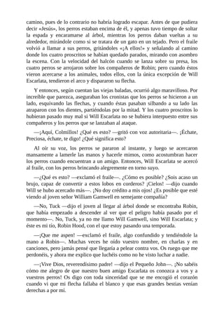 camino,	pues	de	lo	contrario	no	habría	logrado	escapar.	Antes	de	que	pudiera
decir	«Jesús»,	los	perros	estaban	encima	de	él,	y	apenas	tuvo	tiempo	de	soltar
la	 espada	 y	 encaramarse	 al	 árbol,	 mientras	 los	 perros	 daban	 vueltas	 a	 su
alrededor,	mirándole	como	si	se	tratara	de	un	gato	en	un	tejado.	Pero	el	fraile
volvió	a	llamar	a	sus	perros,	gritándoles	«¡A	ellos!»	y	señalando	al	camino
donde	los	cuatro	proscritos	se	habían	quedado	parados,	mirando	con	asombro
la	 escena.	 Con	 la	 velocidad	 del	 halcón	 cuando	 se	 lanza	 sobre	 su	 presa,	 los
cuatro	perros	se	arrojaron	sobre	los	compañeros	de	Robin;	pero	cuando	éstos
vieron	acercarse	a	los	animales,	todos	ellos,	con	la	única	excepción	de	Will
Escarlata,	tendieron	el	arco	y	dispararon	su	flecha.
Y	entonces,	según	cuentan	las	viejas	baladas,	ocurrió	algo	maravilloso.	Por
increíble	que	parezca,	aseguraban	los	cronistas	que	los	perros	se	hicieron	a	un
lado,	esquivando	las	flechas,	y	cuando	éstas	pasaban	silbando	a	su	lado	las
atraparon	con	los	dientes,	partiéndolas	por	la	mitad.	Y	los	cuatro	proscritos	lo
hubieran	pasado	muy	mal	si	Will	Escarlata	no	se	hubiera	interpuesto	entre	sus
compañeros	y	los	perros	que	se	lanzaban	al	ataque.
—¡Aquí,	Colmillos!	¿Qué	es	esto?	—gritó	con	voz	autoritaria—.	¡Échate,
Preciosa,	échate,	te	digo!	¿Qué	significa	esto?
Al	 oír	 su	 voz,	 los	 perros	 se	 pararon	 al	 instante,	 y	 luego	 se	 acercaron
mansamente	a	lamerle	las	manos	y	hacerle	mimos,	como	acostumbran	hacer
los	perros	cuando	encuentran	a	un	amigo.	Entonces,	Will	Escarlata	se	acercó
al	fraile,	con	los	perros	brincando	alegremente	en	torno	suyo.
—¿Qué	es	esto?	—exclamó	el	fraile—.	¿Cómo	es	posible?	¿Sois	acaso	un
brujo,	capaz	de	convertir	a	estos	lobos	en	corderos?	¡Cielos!	—dijo	cuando
Will	se	hubo	acercado	más—.	¡No	doy	crédito	a	mis	ojos!	¿Es	posible	que	esté
viendo	al	joven	señor	William	Gamwell	en	semejante	compañía?
—No,	Tuck	—dijo	el	joven	al	llegar	al	árbol	donde	se	encontraba	Robin,
que	 había	 empezado	 a	 descender	 al	 ver	 que	 el	 peligro	 había	 pasado	 por	 el
momento—.	No,	Tuck,	ya	no	me	llamo	Will	Gamwell,	sino	Will	Escarlata;	y
éste	es	mi	tío,	Robin	Hood,	con	el	que	estoy	pasando	una	temporada.
—¡Que	me	aspen!	—exclamó	el	fraile,	algo	confundido	y	tendiéndole	la
mano	 a	 Robin—.	 Muchas	 veces	 he	 oído	 vuestro	 nombre,	 en	 charlas	 y	 en
canciones,	pero	jamás	pensé	que	llegaría	a	pelear	contra	vos.	Os	ruego	que	me
perdonéis,	y	ahora	me	explico	que	luchéis	como	no	he	visto	luchar	a	nadie.
—¡Vive	Dios,	reverendísimo	padre!	—dijo	el	Pequeño	John—.	¡No	sabéis
cómo	me	alegro	de	que	nuestro	buen	amigo	Escarlata	os	conozca	a	vos	y	a
vuestros	perros!	Os	digo	con	toda	sinceridad	que	se	me	encogió	el	corazón
cuando	vi	que	mi	flecha	fallaba	el	blanco	y	que	esas	grandes	bestias	venían
derechas	a	por	mí.
 