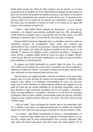Robin	 había	 jurado	 que	 Allan	 de	 Dale	 comería,	 por	 así	 decirlo,	 en	 el	 plato
preparado	para	sir	Stephen	de	Trent.	Robin	Hood	se	levantó	de	buen	ánimo,	al
poco	rato	se	fueron	levantando	los	demás	proscritos,	y	por	último	se	levantó	el
fraile	Tuck,	parpadeando	para	quitarse	el	sueño	de	los	ojos.	Y	mientras	el	aire
parecía	vibrar	con	los	cantos	de	los	pájaros	que	celebraban	a	coro	la	llegada
del	nuevo	día,	los	hombres	se	lavaron	el	rostro	y	las	manos	en	las	aguas	del
arroyo	y	dio	comienzo	un	nuevo	día.
—Ahora	 —dijo	 Robin	 Hood,	 después	 de	 desayunar—,	 es	 hora	 de	 dar
comienzo	 a	 la	 empresa	 que	 tenemos	 pendiente	 para	 hoy.	 Me	 acompañarán
veinte	hombres	escogidos,	pues	es	muy	posible	que	necesite	ayuda;	y	tú,	Will
Escarlata,	te	quedarás	aquí,	en	funciones	de	jefe,	hasta	que	yo	regrese.
Entonces	Robin	Hood	fue	eligiendo	entre	sus	hombres,	todos	los	cuales	se
mostraban	 ansiosos	 de	 acompañarle,	 hasta	 reunir	 una	 veintena	 que
representaba	la	flor	y	nata	de	sus	proscritos.	Además	del	Pequeño	John	y	Will
Stutely,	 allí	 estaban	 casi	 todos	 los	 famosos	 bandoleros	 de	 los	 que	 ya	 os	 he
hablado.	Y	mientras	los	elegidos	corrían,	rebosantes	de	júbilo,	a	recoger	sus
arcos,	flechas	y	espadas,	Robin	Hood	se	vistió	con	ropas	de	alegres	colores,
como	las	que	llevaría	un	trovador	vagabundo,	y	se	colgó	un	arpa	al	hombro,
para	completar	su	caracterización.
Os	aseguro	que	Robin	presentaba	un	aspecto	digno	de	verse.	Las	calzas
eran	verdes,	pero	el	jubón	era	a	rayas	rojas	y	amarillas,	con	cintas,	colgantes	y
abalorios	de	todos	los	colores.	Se	tocaba	la	cabeza	con	un	gorro	alto	de	cuero
rojo,	adornado	con	una	suntuosa	pluma	de	pavo	real.
Toda	la	banda	se	le	quedó	mirando	y	muchos	se	echaron	a	reír,	pues	nunca
habían	visto	a	su	jefe	ataviado	de	manera	tan	extravagante.	El	Pequeño	John
empezó	 a	 dar	 vueltas	 a	 su	 alrededor,	 examinándolo	 de	 cerca	 con	 aire	 muy
serio,	con	el	cuello	estirado	y	la	cabeza	ladeada	¿Habéis	visto	alguna	vez	a	un
gallo	de	corral	que	da	vueltas	alrededor	de	un	hallazgo	inesperado,	como	un
gato	 dormido	 o	 algo	 semejante,	 parándose	 de	 vez	 en	 cuando	 y	 volviendo	 a
andar	con	paso	dubitativo,	extrañado	y	divertido	a	la	vez?	Pues	así	caminaba
el	Pequeño	John	en	torno	a	Robin,	pronunciando	frases	del	tipo	de	«¡Pardiez!
¡Fijaos	en	esto!	¿Quién	lo	diría?	¡Precioso,	a	fe	mía!».	Por	fin	se	detuvo	frente
a	Robin	y	dijo:
—¡Por	mi	alma!	¡Vaya	vestimenta	de	fantasía	que	te	has	agenciado,	jefe!
No	 se	 habían	 visto	 ropas	 tan	 elegantes	 desde	 que	 el	 bendito	 san	 Vituperio
mártir	tuvo	una	visión	en	la	que	un	pavo	se	pintaba	la	cola	de	morado	y	verde.
—La	verdad	—dijo	Robin	extendiendo	los	brazos	y	contemplándose	a	sí
mismo—,	quizá	sea	algo	chillón,	pero	en	conjunto	es	bastante	bonito	y	no	me
cae	 mal,	 aunque	 sólo	 lo	 usaré	 temporalmente.	 Pero	 escucha,	 Pequeño	 John,
aquí	 tienes	 dos	 bolsas	 que	 quiero	 que	 lleves	 para	 que	 estén	 seguras.	 Yo	 no
 