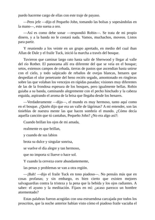puedo	hacerme	cargo	de	ellas	con	este	traje	de	payaso.
—Pero	jefe	—dijo	el	Pequeño	John,	tomando	las	bolsas	y	sopesándolas	en
la	mano—,	esto	suena	a	oro.
—Así	 es	 como	 debe	 sonar	 —respondió	 Robin—.	 Se	 trata	 de	 mi	 propio
dinero,	y	a	la	banda	no	le	costará	nada.	Vamos,	muchachos,	moveos.	Listos
para	partir.
Y	 reuniendo	 a	 los	 veinte	 en	 un	 grupo	 apretado,	 en	 medio	 del	 cual	 iban
Allan	de	Dale	y	el	fraile	Tuck,	inició	la	marcha	a	través	del	bosque.
Tuvieron	que	caminar	largo	rato	hasta	salir	de	Sherwood	y	llegar	al	valle
del	río	Rother.	El	panorama	allí	era	diferente	del	que	se	veía	en	el	bosque;
setos,	extensos	campos	de	cebada,	tierras	de	pastos	que	ascendían	hasta	unirse
con	 el	 cielo,	 y	 todo	 salpicado	 de	 rebaños	 de	 ovejas	 blancas,	 henares	 que
despedían	el	olor	penetrante	del	heno	recién	segado,	amontonado	en	ringleras
sobre	las	que	volaban	los	vencejos	en	rápidas	pasadas;	visiones	muy	diferentes
de	las	de	la	frondosa	espesura	de	los	bosques,	pero	igualmente	bellas.	Robin
guiaba	a	su	banda,	caminando	alegremente	con	el	pecho	hinchado	y	la	cabeza
erguida,	aspirando	el	aroma	de	la	brisa	que	llegaba	desde	los	henares.
—Verdaderamente	—dijo—,	el	mundo	es	muy	hermoso,	tanto	aquí	como
en	el	bosque.	¿Quién	dijo	que	era	un	valle	de	lágrimas?	A	mi	entender,	son	las
tinieblas	 de	 nuestra	 mente	 las	 que	 hacen	 sombrío	 el	 mundo.	 ¿Cómo	 decía
aquella	canción	que	tú	cantabas,	Pequeño	John?	¿No	era	algo	así?:
Cuando	brillan	los	ojos	de	mi	amada,
realmente	es	que	brillan,
y	cuando	de	sus	labios
brota	su	dulce	y	singular	sonrisa,
se	vuelve	el	día	alegre	y	tan	hermoso,
que	no	importa	si	llueve	o	hace	sol.
Y	cuando	la	cerveza	corre	abundantemente,
las	penas	y	problemas	se	van	a	otra	región.
—¡Bah!	—dijo	el	fraile	Tuck	en	tono	piadoso—.	No	pensáis	más	que	en
cosas	 profanas;	 y	 sin	 embargo,	 es	 bien	 cierto	 que	 existen	 mejores
salvaguardias	contra	la	tristeza	y	la	pena	que	la	bebida	y	los	ojos	radiantes.	A
saber:	 el	 ayuno	 y	 la	 meditación.	 Fijaos	 en	 mí:	 ¿acaso	 parezco	 un	 hombre
atormentado?
Estas	palabras	fueron	acogidas	con	una	estruendosa	carcajada	por	todos	los
proscritos,	que	la	noche	anterior	habían	visto	cómo	el	piadoso	fraile	vaciaba	el
 