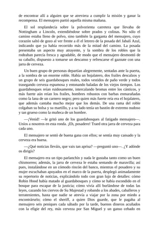 de	 encontrar	 allí	 a	 alguien	 que	 se	 atreviera	 a	 cumplir	 la	 misión	 y	 ganar	 la
recompensa.	El	mensajero	partió	aquella	misma	mañana.
El	 sol	 resplandecía	 sobre	 la	 polvorienta	 carretera	 que	 llevaba	 de
Nottingham	 a	 Lincoln,	 extendiéndose	 sobre	 prados	 y	 colinas.	 No	 sólo	 el
camino	estaba	lleno	de	polvo,	sino	también	la	garganta	del	mensajero,	cuyo
corazón	saltó	de	gozo	al	ver	frente	a	él	el	letrero	de	la	posada	del	Jabalí	Azul,
indicando	 que	 ya	 había	 recorrido	 más	 de	 la	 mitad	 del	 camino.	 La	 posada
presentaba	 un	 aspecto	 muy	 atrayente,	 y	 la	 sombra	 de	 los	 robles	 que	 la
rodeaban	parecía	fresca	y	agradable,	de	modo	que	el	mensajero	desmontó	de
su	caballo,	dispuesto	a	tomarse	un	descanso	y	refrescarse	el	gaznate	con	una
jarra	de	cerveza.
Un	buen	grupo	de	personas	departían	alegremente,	sentadas	ante	la	puerta,
a	la	sombra	de	un	enorme	roble.	Había	un	hojalatero,	dos	frailes	descalzos	y
un	grupo	de	seis	guardabosques	reales,	todos	vestidos	de	paño	verde	y	todos
trasegando	cerveza	espumosa	y	entonando	baladas	de	los	viejos	tiempos.	Los
guardabosques	reían	ruidosamente,	intercalando	bromas	entre	los	cánticos,	y
más	 fuerte	 aún	 reían	 los	 frailes,	 hombres	 robustos	 con	 barbas	 enmarañadas
como	la	lana	de	un	carnero	negro;	pero	quien	más	fuerte	reía	era	el	hojalatero,
que	 además	 cantaba	 mucho	 mejor	 que	 los	 demás.	 De	 una	 rama	 del	 roble
colgaban	su	bolsa	y	su	martillo,	y	a	su	lado	tenía	un	bastón	de	extremo	nudoso
y	tan	grueso	como	la	muñeca	de	un	hombre.
—¡Venid!	 —le	 gritó	 uno	 de	 los	 guardabosques	 al	 fatigado	 mensajero—.
Uníos	a	nosotros	en	esta	ronda.	¡Eh,	posadero!	Traed	otra	jarra	de	cerveza	para
cada	uno.
El	mensajero	se	sentó	de	buena	gana	con	ellos;	se	sentía	muy	cansado	y	la
cerveza	era	buena.
—¿Qué	noticias	lleváis,	que	vais	tan	aprisa?	—preguntó	uno—.	¿Y	adónde
os	dirigís?
El	mensajero	era	un	tipo	parlanchín	y	nada	le	gustaba	tanto	como	un	buen
chismorreo;	además,	la	jarra	de	cerveza	le	estaba	sentando	de	maravilla;	así
pues,	instalándose	en	un	cómodo	rincón	del	banco,	mientras	el	posadero	y	su
mujer	escuchaban	apoyados	en	el	marco	de	la	puerta,	desplegó	animadamente
su	repertorio	de	noticias,	explicándolo	todo	con	gran	lujo	de	detalles:	cómo
Robin	Hood	había	matado	al	guardabosques	y	cómo	se	había	escondido	en	el
bosque	 para	 escapar	 de	 la	 justicia;	 cómo	 vivía	 allí	 burlándose	 de	 todas	 las
leyes,	cazando	los	ciervos	de	Su	Majestad	y	robando	a	los	abades,	caballeros	y
terratenientes,	 hasta	 que	 nadie	 se	 atrevía	 a	 viajar	 por	 la	 zona	 por	 miedo	 a
encontrárselo;	 cómo	 el	 sheriff,	 a	 quien	 Dios	 guarde,	 que	 le	 pagaba	 al
mensajero	 seis	 peniques	 cada	 sábado	 por	 la	 tarde,	 buenos	 dineros	 acuñados
con	 la	 efigie	 del	 rey,	 más	 cerveza	 por	 San	 Miguel	 y	 un	 ganso	 cebado	 en
 