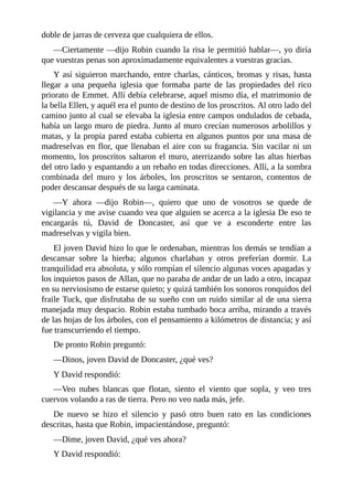 doble	de	jarras	de	cerveza	que	cualquiera	de	ellos.
—Ciertamente	—dijo	Robin	cuando	la	risa	le	permitió	hablar—,	yo	diría
que	vuestras	penas	son	aproximadamente	equivalentes	a	vuestras	gracias.
Y	así	siguieron	marchando,	entre	charlas,	cánticos,	bromas	y	risas,	hasta
llegar	 a	 una	 pequeña	 iglesia	 que	 formaba	 parte	 de	 las	 propiedades	 del	 rico
priorato	de	Emmet.	Allí	debía	celebrarse,	aquel	mismo	día,	el	matrimonio	de
la	bella	Ellen,	y	aquél	era	el	punto	de	destino	de	los	proscritos.	Al	otro	lado	del
camino	junto	al	cual	se	elevaba	la	iglesia	entre	campos	ondulados	de	cebada,
había	un	largo	muro	de	piedra.	Junto	al	muro	crecían	numerosos	arbolillos	y
matas,	y	la	propia	pared	estaba	cubierta	en	algunos	puntos	por	una	masa	de
madreselvas	en	flor,	que	llenaban	el	aire	con	su	fragancia.	Sin	vacilar	ni	un
momento,	los	proscritos	saltaron	el	muro,	aterrizando	sobre	las	altas	hierbas
del	otro	lado	y	espantando	a	un	rebaño	en	todas	direcciones.	Allí,	a	la	sombra
combinada	 del	 muro	 y	 los	 árboles,	 los	 proscritos	 se	 sentaron,	 contentos	 de
poder	descansar	después	de	su	larga	caminata.
—Y	 ahora	 —dijo	 Robin—,	 quiero	 que	 uno	 de	 vosotros	 se	 quede	 de
vigilancia	y	me	avise	cuando	vea	que	alguien	se	acerca	a	la	iglesia	De	eso	te
encargarás	 tú,	 David	 de	 Doncaster,	 así	 que	 ve	 a	 esconderte	 entre	 las
madreselvas	y	vigila	bien.
El	joven	David	hizo	lo	que	le	ordenaban,	mientras	los	demás	se	tendían	a
descansar	 sobre	 la	 hierba;	 algunos	 charlaban	 y	 otros	 preferían	 dormir.	 La
tranquilidad	era	absoluta,	y	sólo	rompían	el	silencio	algunas	voces	apagadas	y
los	inquietos	pasos	de	Allan,	que	no	paraba	de	andar	de	un	lado	a	otro,	incapaz
en	su	nerviosismo	de	estarse	quieto;	y	quizá	también	los	sonoros	ronquidos	del
fraile	Tuck,	que	disfrutaba	de	su	sueño	con	un	ruido	similar	al	de	una	sierra
manejada	muy	despacio.	Robin	estaba	tumbado	boca	arriba,	mirando	a	través
de	las	hojas	de	los	árboles,	con	el	pensamiento	a	kilómetros	de	distancia;	y	así
fue	transcurriendo	el	tiempo.
De	pronto	Robin	preguntó:
—Dinos,	joven	David	de	Doncaster,	¿qué	ves?
Y	David	respondió:
—Veo	 nubes	 blancas	 que	 flotan,	 siento	 el	 viento	 que	 sopla,	 y	 veo	 tres
cuervos	volando	a	ras	de	tierra.	Pero	no	veo	nada	más,	jefe.
De	 nuevo	 se	 hizo	 el	 silencio	 y	 pasó	 otro	 buen	 rato	 en	 las	 condiciones
descritas,	hasta	que	Robin,	impacientándose,	preguntó:
—Dime,	joven	David,	¿qué	ves	ahora?
Y	David	respondió:
 