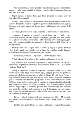 —Veo	los	molinos	de	viento	girando	y	tres	álamos	muy	altos	recortándose
contra	el	cielo,	y	una	bandada	de	pájaros	volando	sobre	los	campos.	Pero	no
veo	nada	más,	jefe.
Siguió	pasando	el	tiempo	hasta	que	Robin	preguntó	por	tercera	vez	y	el
joven	David	le	respondió:
—Oigo	 cantar	 al	 cuco	 y	 veo	 cómo	 el	 viento	 forma	 ondulaciones	 en	 los
campos	de	cebada,	y	veo	un	viejo	fraile	que	viene	de	la	colina	hacia	la	iglesia,
llevando	en	la	mano	un	enorme	llavero;	ahora	está	llegando	a	las	puertas	de	la
iglesia.
Al	oír	esto,	Robin	se	puso	en	pie	y	sacudió	al	fraile	Tuck	por	los	hombros.
—¡Vamos,	 despertad,	 reverendo!	 —gritó	 hasta	 que	 el	 fraile,	 entre
abundantes	gruñidos,	se	puso	en	pie—.	Despejaos,	¡pardiez!	Ahí,	a	las	puertas
de	la	iglesia,	hay	uno	de	los	vuestros.	Hablad	con	él	y	entrad	en	la	iglesia,	para
que	estéis	a	mano	cuando	seáis	necesario;	el	Pequeño	John,	Will	Stutely	y	yo
os	seguiremos.
El	fraile	Tuck	saltó	la	tapia,	cruzó	el	camino	y	llegó	a	la	iglesia,	donde	el
viejo	 fraile	 seguía	 forcejeando	 con	 la	 llave;	 la	 cerradura	 estaba	 bastante
oxidada	y	las	fuerzas	del	fraile	eran	más	bien	escasas.
—Buenos	días,	hermano	—dijo	Tuck—.	Permitid	que	os	ayude.
Y	diciendo	esto,	le	arrebató	la	llave	y	abrió	rápidamente	la	puerta.
—¿Quién	sois	vos,	hermano?	—preguntó	el	viejo	fraile	con	voz	aguda	y
rechinante,	parpadeando	al	mirar	a	Tuck	como	un	búho	al	sol—.	¿De	dónde
venís	y	a	dónde	vais?
—Voy	 a	 responder	 a	 vuestras	 preguntas,	 hermano	 —dijo	 Tuck—.	 Me
llamo	 Tuck	 y	 me	 dirijo	 precisamente	 aquí,	 siempre	 que	 vos	 me	 permitáis
quedarme	a	la	boda	que	aquí	va	a	celebrarse.	Vengo	del	valle	de	la	Fuente	y
soy	un	humilde	ermitaño,	que	vive	en	una	celda	junto	a	la	fuente	bendecida
por	la	venerada	santa	Eteralda,	que	padeció	el	más	cruel	martirio	que	puede
infligirse	a	una	mujer;	a	saber:	que	le	cortaran	la	lengua	dejándola	más	muda
que	una	corneja	muerta.	¿Y	cómo	ocurrió	tal	cosa?	Prestad	atención:	aquella
bendita	mujer	llegó	a	la	fuente	de	que	os	hablo,	y	sin	embargo	debo	confesar
que	jamás	he	entendido	qué	provecho	se	saca	de	las	aguas,	pues	os	aseguro
que	el	agua	fría	siempre	consigue	revolverme	las	partes	internas	con	toda	clase
de	calambres	y	dolores	que…
—Pero…	 —pio	 el	 anciano	 fraile	 con	 su	 aguda	 vocecilla—.	 Me	 gustaría
mucho	saber	lo	que	le	ocurrió	a	aquella	santa	mujer	cuando	llegó	a	la	bendita
fuente.
—Pardiez,	pues	que	bebió	de	sus	aguas	y	al	instante	recuperó	lo	que,	para
 