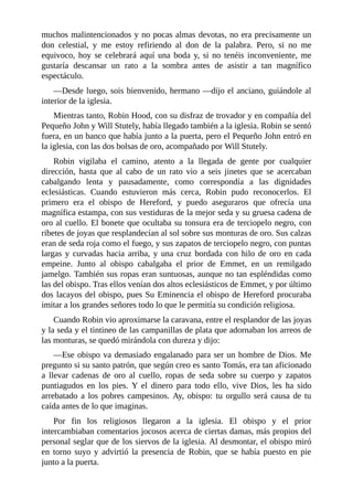 muchos	malintencionados	y	no	pocas	almas	devotas,	no	era	precisamente	un
don	 celestial,	 y	 me	 estoy	 refiriendo	 al	 don	 de	 la	 palabra.	 Pero,	 si	 no	 me
equivoco,	 hoy	 se	 celebrará	 aquí	 una	 boda	 y,	 si	 no	 tenéis	 inconveniente,	 me
gustaría	 descansar	 un	 rato	 a	 la	 sombra	 antes	 de	 asistir	 a	 tan	 magnífico
espectáculo.
—Desde	luego,	sois	bienvenido,	hermano	—dijo	el	anciano,	guiándole	al
interior	de	la	iglesia.
Mientras	tanto,	Robin	Hood,	con	su	disfraz	de	trovador	y	en	compañía	del
Pequeño	John	y	Will	Stutely,	había	llegado	también	a	la	iglesia.	Robin	se	sentó
fuera,	en	un	banco	que	había	junto	a	la	puerta,	pero	el	Pequeño	John	entró	en
la	iglesia,	con	las	dos	bolsas	de	oro,	acompañado	por	Will	Stutely.
Robin	 vigilaba	 el	 camino,	 atento	 a	 la	 llegada	 de	 gente	 por	 cualquier
dirección,	 hasta	 que	 al	 cabo	 de	 un	 rato	 vio	 a	 seis	 jinetes	 que	 se	 acercaban
cabalgando	 lenta	 y	 pausadamente,	 como	 correspondía	 a	 las	 dignidades
eclesiásticas.	 Cuando	 estuvieron	 más	 cerca,	 Robin	 pudo	 reconocerlos.	 El
primero	 era	 el	 obispo	 de	 Hereford,	 y	 puedo	 aseguraros	 que	 ofrecía	 una
magnífica	estampa,	con	sus	vestiduras	de	la	mejor	seda	y	su	gruesa	cadena	de
oro	al	cuello.	El	bonete	que	ocultaba	su	tonsura	era	de	terciopelo	negro,	con
ribetes	de	joyas	que	resplandecían	al	sol	sobre	sus	monturas	de	oro.	Sus	calzas
eran	de	seda	roja	como	el	fuego,	y	sus	zapatos	de	terciopelo	negro,	con	puntas
largas	y	curvadas	hacia	arriba,	y	una	cruz	bordada	con	hilo	de	oro	en	cada
empeine.	 Junto	 al	 obispo	 cabalgaba	 el	 prior	 de	 Emmet,	 en	 un	 remilgado
jamelgo.	También	sus	ropas	eran	suntuosas,	aunque	no	tan	espléndidas	como
las	del	obispo.	Tras	ellos	venían	dos	altos	eclesiásticos	de	Emmet,	y	por	último
dos	lacayos	del	obispo,	pues	Su	Eminencia	el	obispo	de	Hereford	procuraba
imitar	a	los	grandes	señores	todo	lo	que	le	permitía	su	condición	religiosa.
Cuando	Robin	vio	aproximarse	la	caravana,	entre	el	resplandor	de	las	joyas
y	la	seda	y	el	tintineo	de	las	campanillas	de	plata	que	adornaban	los	arreos	de
las	monturas,	se	quedó	mirándola	con	dureza	y	dijo:
—Ese	obispo	va	demasiado	engalanado	para	ser	un	hombre	de	Dios.	Me
pregunto	si	su	santo	patrón,	que	según	creo	es	santo	Tomás,	era	tan	aficionado
a	 llevar	 cadenas	 de	 oro	 al	 cuello,	 ropas	 de	 seda	 sobre	 su	 cuerpo	 y	 zapatos
puntiagudos	 en	 los	 pies.	 Y	 el	 dinero	 para	 todo	 ello,	 vive	 Dios,	 les	 ha	 sido
arrebatado	a	los	pobres	campesinos.	Ay,	obispo:	tu	orgullo	será	causa	de	tu
caída	antes	de	lo	que	imaginas.
Por	 fin	 los	 religiosos	 llegaron	 a	 la	 iglesia.	 El	 obispo	 y	 el	 prior
intercambiaban	comentarios	jocosos	acerca	de	ciertas	damas,	más	propios	del
personal	seglar	que	de	los	siervos	de	la	iglesia.	Al	desmontar,	el	obispo	miró
en	 torno	 suyo	 y	 advirtió	 la	 presencia	 de	 Robin,	 que	 se	 había	 puesto	 en	 pie
junto	a	la	puerta.
 