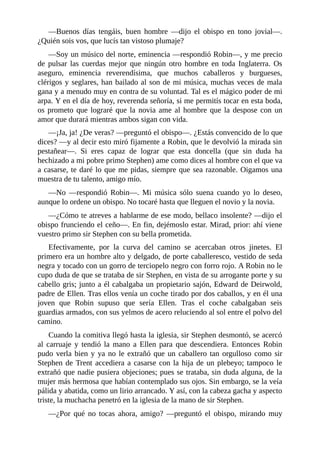 —Buenos	 días	 tengáis,	 buen	 hombre	 —dijo	 el	 obispo	 en	 tono	 jovial—.
¿Quién	sois	vos,	que	lucís	tan	vistoso	plumaje?
—Soy	un	músico	del	norte,	eminencia	—respondió	Robin—,	y	me	precio
de	 pulsar	 las	 cuerdas	 mejor	 que	 ningún	 otro	 hombre	 en	 toda	 Inglaterra.	 Os
aseguro,	 eminencia	 reverendísima,	 que	 muchos	 caballeros	 y	 burgueses,
clérigos	y	seglares,	han	bailado	al	son	de	mi	música,	muchas	veces	de	mala
gana	y	a	menudo	muy	en	contra	de	su	voluntad.	Tal	es	el	mágico	poder	de	mi
arpa.	Y	en	el	día	de	hoy,	reverenda	señoría,	si	me	permitís	tocar	en	esta	boda,
os	prometo	que	lograré	que	la	novia	ame	al	hombre	que	la	despose	con	un
amor	que	durará	mientras	ambos	sigan	con	vida.
—¡Ja,	ja!	¿De	veras?	—preguntó	el	obispo—.	¿Estás	convencido	de	lo	que
dices?	—y	al	decir	esto	miró	fijamente	a	Robin,	que	le	devolvió	la	mirada	sin
pestañear—.	 Si	 eres	 capaz	 de	 lograr	 que	 esta	 doncella	 (que	 sin	 duda	 ha
hechizado	a	mi	pobre	primo	Stephen)	ame	como	dices	al	hombre	con	el	que	va
a	casarse,	te	daré	lo	que	me	pidas,	siempre	que	sea	razonable.	Oigamos	una
muestra	de	tu	talento,	amigo	mío.
—No	 —respondió	 Robin—.	 Mi	 música	 sólo	 suena	 cuando	 yo	 lo	 deseo,
aunque	lo	ordene	un	obispo.	No	tocaré	hasta	que	lleguen	el	novio	y	la	novia.
—¿Cómo	te	atreves	a	hablarme	de	ese	modo,	bellaco	insolente?	—dijo	el
obispo	frunciendo	el	ceño—.	En	fin,	dejémoslo	estar.	Mirad,	prior:	ahí	viene
vuestro	primo	sir	Stephen	con	su	bella	prometida.
Efectivamente,	 por	 la	 curva	 del	 camino	 se	 acercaban	 otros	 jinetes.	 El
primero	era	un	hombre	alto	y	delgado,	de	porte	caballeresco,	vestido	de	seda
negra	y	tocado	con	un	gorro	de	terciopelo	negro	con	forro	rojo.	A	Robin	no	le
cupo	duda	de	que	se	trataba	de	sir	Stephen,	en	vista	de	su	arrogante	porte	y	su
cabello	gris;	junto	a	él	cabalgaba	un	propietario	sajón,	Edward	de	Deirwold,
padre	de	Ellen.	Tras	ellos	venía	un	coche	tirado	por	dos	caballos,	y	en	él	una
joven	 que	 Robin	 supuso	 que	 sería	 Ellen.	 Tras	 el	 coche	 cabalgaban	 seis
guardias	armados,	con	sus	yelmos	de	acero	reluciendo	al	sol	entre	el	polvo	del
camino.
Cuando	la	comitiva	llegó	hasta	la	iglesia,	sir	Stephen	desmontó,	se	acercó
al	 carruaje	 y	 tendió	 la	 mano	 a	 Ellen	 para	 que	 descendiera.	 Entonces	 Robin
pudo	verla	bien	y	ya	no	le	extrañó	que	un	caballero	tan	orgulloso	como	sir
Stephen	de	Trent	accediera	a	casarse	con	la	hija	de	un	plebeyo;	tampoco	le
extrañó	que	nadie	pusiera	objeciones;	pues	se	trataba,	sin	duda	alguna,	de	la
mujer	más	hermosa	que	habían	contemplado	sus	ojos.	Sin	embargo,	se	la	veía
pálida	y	abatida,	como	un	lirio	arrancado.	Y	así,	con	la	cabeza	gacha	y	aspecto
triste,	la	muchacha	penetró	en	la	iglesia	de	la	mano	de	sir	Stephen.
—¿Por	 qué	 no	 tocas	 ahora,	 amigo?	 —preguntó	 el	 obispo,	 mirando	 muy
 