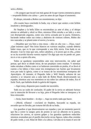 serio	a	Robin.
—Os	aseguro	que	tocaré	con	más	ganas	de	lo	que	vuestra	eminencia	piensa
—respondió	Robin	con	calma—,	pero	no	antes	de	que	llegue	el	momento.
El	obispo,	mirando	a	Robin	con	resentimiento,	se	dijo:
«En	cuanto	haya	concluido	la	boda,	voy	a	hacer	que	azoten	a	este	bribón
insolente	y	deslenguado».
Sir	 Stephen	 y	 la	 bella	 Ellen	 se	 encontraban	 ya	 ante	 el	 altar,	 y	 el	 obispo
mismo	se	adelantó	y	abrió	su	libro,	mientras	Ellen	miraba	a	un	lado	y	a	otro
con	desesperada	angustia,	como	una	cierva	acosada	por	la	jauría.	Entonces,
haciendo	ondear	todas	sus	cintas	y	abalorios	de	vistosos	colores,	Robin	dio
tres	zancadas	y	se	plantó	entre	el	novio	y	la	novia.
—Dejadme	que	vea	bien	a	esta	moza	—dijo	en	alta	voz—.	¡Vaya,	vaya!
¿Qué	tenemos	aquí?	Veo	lirios	blancos	en	vuestras	mejillas,	cuando	debería
haber	 rosas,	 que	 es	 lo	 que	 corresponde	 a	 una	 feliz	 novia.	 Esta	 boda	 es	 un
desastre.	Con	lo	viejo	que	sois,	señor	caballero,	y	lo	joven	que	es	ella,	¿cómo
se	os	ha	ocurrido	hacerla	vuestra	esposa?	Os	digo	que	eso	no	puede	ser,	pues
no	es	a	vos	a	quien	ella	ama.
Todos	 se	 quedaron	 sorprendidos	 ante	 esta	 intervención,	 sin	 saber	 qué
pensar,	qué	decir	ni	dónde	mirar,	de	tan	perplejos	como	estaban.	Y	mientras
todos	miraban	a	Robin	como	si	se	hubieran	convertido	en	piedra,	él	se	llevó	el
cuerno	a	los	labios	e	hizo	sonar	tres	trompetazos	tan	fuertes	que	levantaron
ecos	por	toda	la	iglesia,	como	si	se	tratara	de	las	mismísimas	trompetas	del
Apocalipsis.	 Al	 instante,	 el	 Pequeño	 John	 y	 Will	 Stutely	 saltaron	 de	 sus
asientos	 y	 se	 situaron	 uno	 a	 cada	 lado	 de	 Robin	 Hood,	 desenvainando	 sus
espadas,	mientras	una	voz	estentórea	se	oía	sobre	las	cabezas	de	todos.	Era	el
fraile	Tuck,	que	hablaba	desde	la	galería	del	órgano.
—Aquí	estoy,	dispuesto	para	cuando	me	necesitéis.
Todo	era	un	ruido	de	confusión.	El	padre	de	la	novia	se	adelantó	furioso
con	la	intención	de	llevarse	a	su	hija,	pero	el	Pequeño	John	se	interpuso	y	le
hizo	retroceder.
—Atrás,	buen	hombre	—le	dijo—.	Aquí	no	tenéis	nada	que	hacer.
—¡Morid,	 villanos!	 —exclamó	 sir	 Stephen,	 buscando	 su	 espada,	 sin
recordar	que	no	llevaba,	por	tratarse	del	día	de	su	boda.
Los	guardias	sí	que	desenvainaron	sus	espadas	y	por	un	momento	pareció
que	 iba	 a	 correr	 la	 sangre;	 pero	 de	 pronto	 se	 oyó	 un	 alboroto	 en	 la	 puerta,
relucieron	 los	 aceros,	 se	 oyeron	 golpes	 y	 los	 guardias	 quedaron	 reducidos
mientras	avanzaban	por	el	pasillo	dieciocho	recias	figuras,	todas	ellas	vestidas
de	paño	verde,	y	con	Allan	de	Dale	a	la	cabeza.	Llevaba	en	la	mano	el	arco	de
 