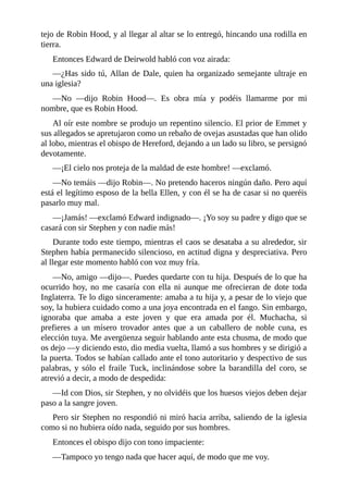 tejo	de	Robin	Hood,	y	al	llegar	al	altar	se	lo	entregó,	hincando	una	rodilla	en
tierra.
Entonces	Edward	de	Deirwold	habló	con	voz	airada:
—¿Has	sido	tú,	Allan	de	Dale,	quien	ha	organizado	semejante	ultraje	en
una	iglesia?
—No	 —dijo	 Robin	 Hood—.	 Es	 obra	 mía	 y	 podéis	 llamarme	 por	 mi
nombre,	que	es	Robin	Hood.
Al	oír	este	nombre	se	produjo	un	repentino	silencio.	El	prior	de	Emmet	y
sus	allegados	se	apretujaron	como	un	rebaño	de	ovejas	asustadas	que	han	olido
al	lobo,	mientras	el	obispo	de	Hereford,	dejando	a	un	lado	su	libro,	se	persignó
devotamente.
—¡El	cielo	nos	proteja	de	la	maldad	de	este	hombre!	—exclamó.
—No	temáis	—dijo	Robin—.	No	pretendo	haceros	ningún	daño.	Pero	aquí
está	el	legítimo	esposo	de	la	bella	Ellen,	y	con	él	se	ha	de	casar	si	no	queréis
pasarlo	muy	mal.
—¡Jamás!	—exclamó	Edward	indignado—.	¡Yo	soy	su	padre	y	digo	que	se
casará	con	sir	Stephen	y	con	nadie	más!
Durante	todo	este	tiempo,	mientras	el	caos	se	desataba	a	su	alrededor,	sir
Stephen	había	permanecido	silencioso,	en	actitud	digna	y	despreciativa.	Pero
al	llegar	este	momento	habló	con	voz	muy	fría.
—No,	amigo	—dijo—.	Puedes	quedarte	con	tu	hija.	Después	de	lo	que	ha
ocurrido	 hoy,	 no	 me	 casaría	 con	 ella	 ni	 aunque	 me	 ofrecieran	 de	 dote	 toda
Inglaterra.	Te	lo	digo	sinceramente:	amaba	a	tu	hija	y,	a	pesar	de	lo	viejo	que
soy,	la	hubiera	cuidado	como	a	una	joya	encontrada	en	el	fango.	Sin	embargo,
ignoraba	 que	 amaba	 a	 este	 joven	 y	 que	 era	 amada	 por	 él.	 Muchacha,	 si
prefieres	 a	 un	 mísero	 trovador	 antes	 que	 a	 un	 caballero	 de	 noble	 cuna,	 es
elección	tuya.	Me	avergüenza	seguir	hablando	ante	esta	chusma,	de	modo	que
os	dejo	—y	diciendo	esto,	dio	media	vuelta,	llamó	a	sus	hombres	y	se	dirigió	a
la	puerta.	Todos	se	habían	callado	ante	el	tono	autoritario	y	despectivo	de	sus
palabras,	y	sólo	el	fraile	Tuck,	inclinándose	sobre	la	barandilla	del	coro,	se
atrevió	a	decir,	a	modo	de	despedida:
—Id	con	Dios,	sir	Stephen,	y	no	olvidéis	que	los	huesos	viejos	deben	dejar
paso	a	la	sangre	joven.
Pero	sir	Stephen	no	respondió	ni	miró	hacia	arriba,	saliendo	de	la	iglesia
como	si	no	hubiera	oído	nada,	seguido	por	sus	hombres.
Entonces	el	obispo	dijo	con	tono	impaciente:
—Tampoco	yo	tengo	nada	que	hacer	aquí,	de	modo	que	me	voy.
 