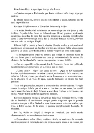 Pero	Robin	Hood	le	agarró	por	la	ropa	y	le	detuvo.
—Quedaos	un	poco,	Eminencia,	por	favor	—dijo—.	Aún	tengo	algo	que
deciros.
El	obispo	palideció,	pero	se	quedó	como	Robin	le	decía,	sabiendo	que	le
sería	imposible	irse.
Robin	se	dirigió	entonces	a	Edward	de	Deirwold	y	le	dijo:
—Y	ahora,	bendecid	el	matrimonio	de	vuestra	hija	con	este	joven	y	todo
irá	bien.	Pequeño	John,	dame	las	bolsas	de	oro.	Mirad,	granjero:	aquí	tenéis
doscientas	 monedas	 de	 oro;	 dad	 vuestra	 bendición	 y	 podréis	 considerarlas
como	la	dote	de	vuestra	hija.	No	la	deis	y	se	casará	de	todas	maneras,	pero	sin
que	vos	veáis	un	penique.	Elegid.
Edward	bajó	la	mirada	y	frunció	el	ceño,	dándole	vueltas	y	más	vueltas	al
asunto;	pero	se	trataba	de	un	hombre	práctico,	que	siempre	había	sabido	sacar
partido	a	las	cosas,	y	por	fin	levantó	la	mirada	y	dijo	en	un	tono	nada	alegre:
—Si	la	ingrata	quiere	seguir	su	camino,	que	lo	siga	He	intentado	hacer	de
ella	una	dama;	pero	si	prefiere	ser	otra	cosa,	yo	me	desentiendo	del	asunto.	No
obstante,	daré	mi	bendición	cuando	estén	casados	como	es	debido.
—Eso	no	es	posible	—dijo	uno	de	los	de	Emmet—.	No	se	han	publicado
las	amonestaciones	ni	hay	aquí	un	sacerdote	que	los	case.
—¿Cómo	dices?	—rugió	Tuck	desde	el	coro—.	¿Que	no	hay	sacerdote?
Pardiez,	aquí	tienes	uno	tan	sacerdote	como	tú,	cualquier	día	de	la	semana,	con
todas	las	órdenes	y	votos,	por	si	no	lo	sabes.	En	cuanto	a	las	amonestaciones,
no	 te	 ahogues	 en	 un	 vaso	 de	 agua,	 querido	 hermano;	 yo	 mismo	 las	 haré
públicas.
Y	sin	más	preámbulos,	empezó	a	pronunciar	las	amonestaciones.	Y	según
cuenta	la	antigua	balada,	por	si	acaso	no	bastaba	con	tres	veces,	las	repitió
nueve	veces;	hecho	esto,	bajó	del	coro	y	procedió	a	celebrar	la	ceremonia,	con
lo	cual	Allan	y	Ellen	quedaron	legalmente	casados.
Entonces	Robin	le	entregó	a	Edward	las	doscientas	monedas	de	oro,	y	éste
dio	 su	 bendición	 al	 matrimonio,	 aunque	 puedo	 aseguraros	 que	 no	 parecía
entusiasmado	por	la	idea.	Todos	los	proscritos	rodearon	entonces	a	Allan,	que
tenía	 a	 Ellen	 cogida	 de	 la	 mano	 y	 parecía	 completamente	 borracho	 de
felicidad.
Por	 fin,	 Robin	 se	 dirigió	 al	 obispo	 de	 Hereford,	 que	 había	 estado
observando	todo	lo	ocurrido	con	mirada	severa.
—Eminentísimo	señor	obispo	—dijo—.	Acaba	de	venirme	a	la	memoria
vuestra	promesa:	si	conseguía	que	esta	hermosa	dama	amara	a	su	esposo,	me
 