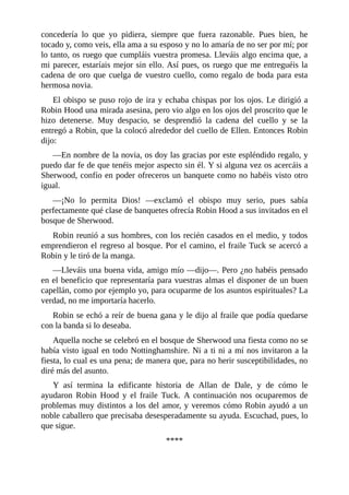 concedería	 lo	 que	 yo	 pidiera,	 siempre	 que	 fuera	 razonable.	 Pues	 bien,	 he
tocado	y,	como	veis,	ella	ama	a	su	esposo	y	no	lo	amaría	de	no	ser	por	mí;	por
lo	tanto,	os	ruego	que	cumpláis	vuestra	promesa.	Lleváis	algo	encima	que,	a
mi	parecer,	estaríais	mejor	sin	ello.	Así	pues,	os	ruego	que	me	entreguéis	la
cadena	de	oro	que	cuelga	de	vuestro	cuello,	como	regalo	de	boda	para	esta
hermosa	novia.
El	obispo	se	puso	rojo	de	ira	y	echaba	chispas	por	los	ojos.	Le	dirigió	a
Robin	Hood	una	mirada	asesina,	pero	vio	algo	en	los	ojos	del	proscrito	que	le
hizo	 detenerse.	 Muy	 despacio,	 se	 desprendió	 la	 cadena	 del	 cuello	 y	 se	 la
entregó	a	Robin,	que	la	colocó	alrededor	del	cuello	de	Ellen.	Entonces	Robin
dijo:
—En	nombre	de	la	novia,	os	doy	las	gracias	por	este	espléndido	regalo,	y
puedo	dar	fe	de	que	tenéis	mejor	aspecto	sin	él.	Y	si	alguna	vez	os	acercáis	a
Sherwood,	confío	en	poder	ofreceros	un	banquete	como	no	habéis	visto	otro
igual.
—¡No	 lo	 permita	 Dios!	 —exclamó	 el	 obispo	 muy	 serio,	 pues	 sabía
perfectamente	qué	clase	de	banquetes	ofrecía	Robin	Hood	a	sus	invitados	en	el
bosque	de	Sherwood.
Robin	reunió	a	sus	hombres,	con	los	recién	casados	en	el	medio,	y	todos
emprendieron	el	regreso	al	bosque.	Por	el	camino,	el	fraile	Tuck	se	acercó	a
Robin	y	le	tiró	de	la	manga.
—Lleváis	una	buena	vida,	amigo	mío	—dijo—.	Pero	¿no	habéis	pensado
en	el	beneficio	que	representaría	para	vuestras	almas	el	disponer	de	un	buen
capellán,	como	por	ejemplo	yo,	para	ocuparme	de	los	asuntos	espirituales?	La
verdad,	no	me	importaría	hacerlo.
Robin	se	echó	a	reír	de	buena	gana	y	le	dijo	al	fraile	que	podía	quedarse
con	la	banda	si	lo	deseaba.
Aquella	noche	se	celebró	en	el	bosque	de	Sherwood	una	fiesta	como	no	se
había	visto	igual	en	todo	Nottinghamshire.	Ni	a	ti	ni	a	mí	nos	invitaron	a	la
fiesta,	lo	cual	es	una	pena;	de	manera	que,	para	no	herir	susceptibilidades,	no
diré	más	del	asunto.
Y	 así	 termina	 la	 edificante	 historia	 de	 Allan	 de	 Dale,	 y	 de	 cómo	 le
ayudaron	 Robin	 Hood	 y	 el	 fraile	 Tuck.	 A	 continuación	 nos	 ocuparemos	 de
problemas	muy	distintos	a	los	del	amor,	y	veremos	cómo	Robin	ayudó	a	un
noble	caballero	que	precisaba	desesperadamente	su	ayuda.	Escuchad,	pues,	lo
que	sigue.
****
	
 