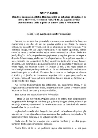 QUINTA	PARTE
Donde	se	cuenta	cómo	Robin	Hood	encontró	un	caballero	atribulado	y	lo
llevó	a	Sherwood.	Y	cómo	sir	Richard	de	Lea	pagó	sus	deudas
puntualmente,	tanto	al	prior	de	Emmet	como	a	Robin	Hood.
	
I
Robin	Hood	ayuda	a	un	caballero	en	apuros
	
Semana	tras	semana,	fue	pasando	la	primavera,	con	su	radiante	belleza,	sus
chaparrones	 y	 sus	 días	 de	 sol,	 sus	 prados	 verdes	 y	 sus	 flores.	 De	 manera
similar,	fue	pasando	el	verano,	con	su	sol	abrasador,	su	calor	sofocante	y	su
frondoso	follaje,	con	sus	largos	crepúsculos	y	sus	noches	apacibles,	cuando
croan	las	ranas	y	se	dice	que	las	hadas	salen	a	recorrer	las	colinas.	Todo	esto
pasó	y	llegó	el	otoño,	trayendo	consigo	placeres	y	alegrías;	pues	en	esta	época,
después	de	haber	recogido	la	cosecha,	alegres	bandas	de	segadores	recorrían	el
país,	cantando	por	los	caminos	de	día	y	durmiendo	junto	a	los	setos	y	henares
de	noche.	Los	escaramujos	ponían	un	toque	rojo	en	las	matas,	y	las	moras	un
toque	 negro,	 los	 rastrojos	 caídos	 se	 secaban	 al	 sol,	 y	 las	 hojas	 verdes	 se
volvían	rápidamente	pardas	y	quebradizas.	En	esta	bella	estación	se	almacenan
provisiones	para	todo	el	año.	Fermenta	la	cerveza	en	las	bodegas,	se	ahúman
el	 tocino	 y	 el	 jamón,	 se	 conservan	 cangrejos	 entre	 la	 paja	 para	 asarlos	 en
invierno,	cuando	el	viento	del	norte	amontona	la	nieve	contra	las	fachadas	y	el
fuego	crepita	en	el	hogar.
Así	 fueron	 transcurriendo	 las	 estaciones,	 así	 transcurren	 ahora,	 y	 así
seguirán	transcurriendo	en	el	futuro,	mientras	nosotros	vamos	y	venimos	como
hojas	de	un	árbol,	que	caen	y	pronto	se	olvidan.
Tras	aspirar	una	bocanada	de	aire,	Robin	dijo:
—Hace	un	día	espléndido,	Pequeño	John,	y	no	estaría	bien	desperdiciarlo
holgazaneando.	Escoge	los	hombres	que	quieras	y	dirígete	al	este,	mientras	yo
me	dirijo	al	oeste;	veamos	cuál	de	los	dos	trae	a	casa	un	buen	invitado	a	cenar
bajo	el	árbol	de	las	reuniones.
—¡Pardiez!	—exclamó	el	Pequeño	John,	dando	palmadas	de	alegría—.	¡Tu
idea	me	parece	tan	ajustada	a	mis	deseos	como	la	espada	a	su	empuñadura!	Te
traeré	un	invitado	para	hoy,	o	no	volveré	para	la	cena.
Cada	 uno	 de	 los	 dos	 escogió	 unos	 cuantos	 hombres	 y	 los	 dos	 grupos
partieron	del	bosque	por	distintos	caminos.
Ahora	 bien,	 ni	 tú	 ni	 yo	 podemos	 seguir	 dos	 caminos	 a	 la	 vez	 para
 