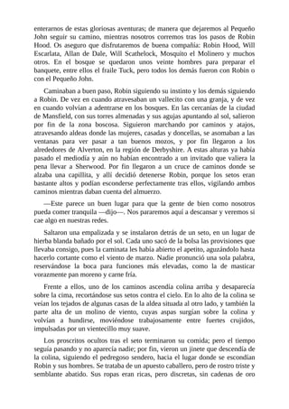 enterarnos	de	estas	gloriosas	aventuras;	de	manera	que	dejaremos	al	Pequeño
John	 seguir	 su	 camino,	 mientras	 nosotros	 corremos	 tras	 los	 pasos	 de	 Robin
Hood.	Os	aseguro	que	disfrutaremos	de	buena	compañía:	Robin	Hood,	Will
Escarlata,	 Allan	 de	 Dale,	 Will	 Scathelock,	 Mosquito	 el	 Molinero	 y	 muchos
otros.	 En	 el	 bosque	 se	 quedaron	 unos	 veinte	 hombres	 para	 preparar	 el
banquete,	entre	ellos	el	fraile	Tuck,	pero	todos	los	demás	fueron	con	Robin	o
con	el	Pequeño	John.
Caminaban	a	buen	paso,	Robin	siguiendo	su	instinto	y	los	demás	siguiendo
a	Robin.	De	vez	en	cuando	atravesaban	un	vallecito	con	una	granja,	y	de	vez
en	cuando	volvían	a	adentrarse	en	los	bosques.	En	las	cercanías	de	la	ciudad
de	Mansfield,	con	sus	torres	almenadas	y	sus	agujas	apuntando	al	sol,	salieron
por	 fin	 de	 la	 zona	 boscosa.	 Siguieron	 marchando	 por	 caminos	 y	 atajos,
atravesando	aldeas	donde	las	mujeres,	casadas	y	doncellas,	se	asomaban	a	las
ventanas	 para	 ver	 pasar	 a	 tan	 buenos	 mozos,	 y	 por	 fin	 llegaron	 a	 los
alrededores	de	Alverton,	en	la	región	de	Derbyshire.	A	estas	alturas	ya	había
pasado	el	mediodía	y	aún	no	habían	encontrado	a	un	invitado	que	valiera	la
pena	 llevar	 a	 Sherwood.	 Por	 fin	 llegaron	 a	 un	 cruce	 de	 caminos	 donde	 se
alzaba	 una	 capillita,	 y	 allí	 decidió	 detenerse	 Robin,	 porque	 los	 setos	 eran
bastante	altos	y	podían	esconderse	perfectamente	tras	ellos,	vigilando	ambos
caminos	mientras	daban	cuenta	del	almuerzo.
—Este	 parece	 un	 buen	 lugar	 para	 que	 la	 gente	 de	 bien	 como	 nosotros
pueda	comer	tranquila	—dijo—.	Nos	pararemos	aquí	a	descansar	y	veremos	si
cae	algo	en	nuestras	redes.
Saltaron	una	empalizada	y	se	instalaron	detrás	de	un	seto,	en	un	lugar	de
hierba	blanda	bañado	por	el	sol.	Cada	uno	sacó	de	la	bolsa	las	provisiones	que
llevaba	consigo,	pues	la	caminata	les	había	abierto	el	apetito,	aguzándolo	hasta
hacerlo	cortante	como	el	viento	de	marzo.	Nadie	pronunció	una	sola	palabra,
reservándose	 la	 boca	 para	 funciones	 más	 elevadas,	 como	 la	 de	 masticar
vorazmente	pan	moreno	y	carne	fría.
Frente	 a	 ellos,	 uno	 de	 los	 caminos	 ascendía	 colina	 arriba	 y	 desaparecía
sobre	la	cima,	recortándose	sus	setos	contra	el	cielo.	En	lo	alto	de	la	colina	se
veían	los	tejados	de	algunas	casas	de	la	aldea	situada	al	otro	lado,	y	también	la
parte	 alta	 de	 un	 molino	 de	 viento,	 cuyas	 aspas	 surgían	 sobre	 la	 colina	 y
volvían	 a	 hundirse,	 moviéndose	 trabajosamente	 entre	 fuertes	 crujidos,
impulsadas	por	un	vientecillo	muy	suave.
Los	proscritos	ocultos	tras	el	seto	terminaron	su	comida;	pero	el	tiempo
seguía	pasando	y	no	aparecía	nadie;	por	fin,	vieron	un	jinete	que	descendía	de
la	colina,	siguiendo	el	pedregoso	sendero,	hacia	el	lugar	donde	se	escondían
Robin	y	sus	hombres.	Se	trataba	de	un	apuesto	caballero,	pero	de	rostro	triste	y
semblante	 abatido.	 Sus	 ropas	 eran	 ricas,	 pero	 discretas,	 sin	 cadenas	 de	 oro
 