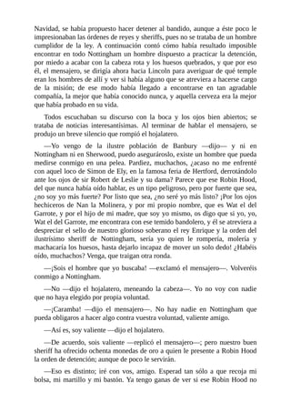 Navidad,	se	había	propuesto	hacer	detener	al	bandido,	aunque	a	éste	poco	le
impresionaban	las	órdenes	de	reyes	y	sheriffs,	pues	no	se	trataba	de	un	hombre
cumplidor	 de	 la	 ley.	 A	 continuación	 contó	 cómo	 había	 resultado	 imposible
encontrar	en	todo	Nottingham	un	hombre	dispuesto	a	practicar	la	detención,
por	miedo	a	acabar	con	la	cabeza	rota	y	los	huesos	quebrados,	y	que	por	eso
él,	el	mensajero,	se	dirigía	ahora	hacia	Lincoln	para	averiguar	de	qué	temple
eran	los	hombres	de	allí	y	ver	si	había	alguno	que	se	atreviera	a	hacerse	cargo
de	 la	 misión;	 de	 ese	 modo	 había	 llegado	 a	 encontrarse	 en	 tan	 agradable
compañía,	la	mejor	que	había	conocido	nunca,	y	aquella	cerveza	era	la	mejor
que	había	probado	en	su	vida.
Todos	 escuchaban	 su	 discurso	 con	 la	 boca	 y	 los	 ojos	 bien	 abiertos;	 se
trataba	 de	 noticias	 interesantísimas.	 Al	 terminar	 de	 hablar	 el	 mensajero,	 se
produjo	un	breve	silencio	que	rompió	el	hojalatero.
—Yo	 vengo	 de	 la	 ilustre	 población	 de	 Banbury	 —dijo—	 y	 ni	 en
Nottingham	ni	en	Sherwood,	puedo	asegurároslo,	existe	un	hombre	que	pueda
medirse	 conmigo	 en	 una	 pelea.	 Pardiez,	 muchachos,	 ¿acaso	 no	 me	 enfrenté
con	aquel	loco	de	Simon	de	Ely,	en	la	famosa	feria	de	Hertford,	derrotándolo
ante	los	ojos	de	sir	Robert	de	Leslie	y	su	dama?	Parece	que	ese	Robin	Hood,
del	que	nunca	había	oído	hablar,	es	un	tipo	peligroso,	pero	por	fuerte	que	sea,
¿no	soy	yo	más	fuerte?	Por	listo	que	sea,	¿no	seré	yo	más	listo?	¡Por	los	ojos
hechiceros	de	Nan	la	Molinera,	y	por	mi	propio	nombre,	que	es	Wat	el	del
Garrote,	y	por	el	hijo	de	mi	madre,	que	soy	yo	mismo,	os	digo	que	si	yo,	yo,
Wat	el	del	Garrote,	me	encontrara	con	ese	temido	bandolero,	y	él	se	atreviera	a
despreciar	el	sello	de	nuestro	glorioso	soberano	el	rey	Enrique	y	la	orden	del
ilustrísimo	 sheriff	 de	 Nottingham,	 sería	 yo	 quien	 le	 rompería,	 molería	 y
machacaría	los	huesos,	hasta	dejarlo	incapaz	de	mover	un	solo	dedo!	¿Habéis
oído,	muchachos?	Venga,	que	traigan	otra	ronda.
—¡Sois	el	hombre	que	yo	buscaba!	—exclamó	el	mensajero—.	Volveréis
conmigo	a	Nottingham.
—No	 —dijo	 el	 hojalatero,	 meneando	 la	 cabeza—.	 Yo	 no	 voy	 con	 nadie
que	no	haya	elegido	por	propia	voluntad.
—¡Caramba!	 —dijo	 el	 mensajero—.	 No	 hay	 nadie	 en	 Nottingham	 que
pueda	obligaros	a	hacer	algo	contra	vuestra	voluntad,	valiente	amigo.
—Así	es,	soy	valiente	—dijo	el	hojalatero.
—De	acuerdo,	sois	valiente	—replicó	el	mensajero—;	pero	nuestro	buen
sheriff	ha	ofrecido	ochenta	monedas	de	oro	a	quien	le	presente	a	Robin	Hood
la	orden	de	detención;	aunque	de	poco	le	servirán.
—Eso	 es	 distinto;	 iré	 con	 vos,	 amigo.	 Esperad	 tan	 sólo	 a	 que	 recoja	 mi
bolsa,	mi	martillo	y	mi	bastón.	Ya	tengo	ganas	de	ver	si	ese	Robin	Hood	no
 