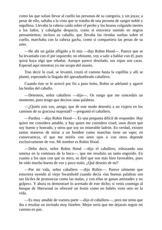 como	las	que	solían	llevar	al	cuello	las	personas	de	su	categoría,	y	sin	joyas;	a
pesar	de	ello,	saltaba	a	la	vista	que	se	trataba	de	una	persona	de	sangre	noble	y
orgullosa.	Llevaba	la	cabeza	caída	sobre	el	pecho	y	los	brazos	colgando	inertes
a	 los	 lados;	 y	 cabalgaba	 despacio,	 como	 si	 estuviera	 sumido	 en	 negros
pensamientos;	 incluso	 su	 caballo,	 que	 llevaba	 las	 riendas	 sueltas	 sobre	 el
cuello,	marchaba	con	la	cabeza	gacha,	como	si	compartiera	las	penas	de	su
amo.
—He	ahí	un	galán	afligido	a	fe	mía	—dijo	Robin	Hood—.	Parece	que	se
ha	levantado	con	el	pie	izquierdo;	no	obstante,	voy	a	salir	a	hablar	con	él,	pues
quizá	 haya	 algo	 que	 rebañar.	 Aunque	 parece	 desolado,	 sus	 ropas	 son	 caras.
Esperad	aquí	mientras	yo	me	ocupo	del	asunto.
Tras	decir	lo	cual,	se	levantó,	cruzó	el	camino	hasta	la	capillita	y	allí	se
plantó,	esperando	la	llegada	del	apesadumbrado	caballero.
Cuando	éste	se	le	acercó	por	fin	a	paso	lento,	Robin	se	adelantó	y	agarró
las	bridas	del	caballo.
—Deteneos,	 señor	 caballero	 —dijo—.	 Os	 ruego	 que	 me	 concedáis	 un
momento,	pues	tengo	que	deciros	unas	palabras.
—¿Quién	sois	vos,	amigo,	que	de	este	modo	detenéis	a	un	viajero	en	los
caminos	de	su	graciosa	majestad?	—preguntó	el	caballero.
—Pardiez	—dijo	Robin	Hood—.	Es	una	pregunta	difícil	de	responder.	Hay
quien	me	considera	amable,	y	hay	quien	me	considera	cruel;	unos	dicen	que
soy	bueno	y	honrado,	y	otros	que	soy	un	miserable	ladrón.	En	verdad,	existen
tantas	 maneras	 de	 mirar	 a	 un	 hombre	 como	 manchas	 tiene	 un	 sapo;	 en
consecuencia,	 el	 que	 me	 miréis	 con	 unos	 ojos	 o	 con	 otros	 depende
exclusivamente	de	vos.	Mi	nombre	es	Robin	Hood.
—Debo	 decir,	 señor	 Robin	 Hood	 —dijo	 el	 caballero,	 esbozando	 una
sonrisa	en	la	comisura	de	la	boca—,	que	me	resultáis	un	tanto	engreído.	En
cuanto	a	los	ojos	con	que	os	miro,	os	diré	que	son	más	bien	favorables,	pues
he	oído	mucho	bueno	de	vos	y	poco	malo.	¿Qué	deseáis	de	mí?
—Por	 mi	 vida,	 señor	 caballero	 —dijo	 Robin—.	 Parece	 talmente	 que
estuviera	oyendo	al	viejo	Swanthold	cuando	decía	«las	buenas	palabras	son
tan	fáciles	de	pronunciar	como	las	malas,	y	con	ellas	se	ganan	amistades	y	no
golpes».	Y	ahora	os	demostraré	lo	acertado	de	este	dicho;	si	venís	conmigo	al
bosque	 de	 Sherwood	 os	 ofreceré	 un	 festín	 como	 no	 habéis	 visto	 otro	 en	 la
vida.
—Es	muy	amable	de	vuestra	parte	—dijo	el	caballero—,	pero	me	temo	que
iba	a	resultar	un	invitado	muy	fúnebre.	Mejor	sería	que	me	dejarais	seguir	mi
camino	en	paz.
 