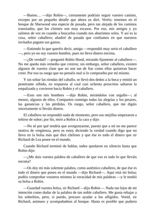 —Bueno…	 —dijo	 Robin—,	 ciertamente	 podríais	 seguir	 vuestro	 camino,
excepto	 por	 un	 pequeño	 detalle	 que	 ahora	 os	 diré.	 Veréis:	 tenemos	 en	 el
bosque	de	Sherwood	una	especie	de	posada,	pero	tan	alejada	de	los	caminos
transitados,	 que	 los	 clientes	 son	 muy	 escasos.	 Por	 eso,	 mis	 amigos	 y	 yo
salimos	de	vez	en	cuando	a	buscarlos	cuando	nos	aburrimos	solos.	Y	así	es	la
cosa,	 señor	 caballero;	 añadiré	 de	 pasada	 que	 confiamos	 en	 que	 nuestros
invitados	paguen	sus	gastos.
—Entiendo	lo	que	queréis	decir,	amigo	—respondió	muy	serio	el	caballero
—,	pero	yo	no	soy	vuestro	hombre,	pues	no	llevo	dinero	encima.
—¿De	verdad?	—preguntó	Robin	Hood,	mirando	fijamente	al	caballero—.
No	me	queda	más	remedio	que	creeros;	sin	embargo,	señor	caballero,	existen
algunos	 de	 vuestra	 clase	 que	 no	 son	 tan	 de	 fiar	 como	 ellos	 quisieran	 hacer
creer.	Por	eso	os	ruego	que	no	penséis	mal	si	lo	compruebo	por	mí	mismo.
Y	sin	soltar	las	riendas	del	caballo,	se	llevó	dos	dedos	a	la	boca	y	emitió	un
penetrante	 silbido,	 en	 respuesta	 al	 cual	 casi	 ochenta	 proscritos	 saltaron	 la
empalizada	y	corrieron	hacia	Robin	y	el	caballero.
—Esos	 son	 mis	 hombres	 —dijo	 Robin,	 mirándolos	 con	 orgullo—;	 al
menos,	algunos	de	ellos.	Comparten	conmigo	todas	las	alegrías	y	los	pesares,
las	 ganancias	 y	 las	 pérdidas.	 Os	 ruego,	 señor	 caballero,	 que	 me	 digáis
sinceramente	si	lleváis	dinero.
El	caballero	no	respondió	nada	de	momento,	pero	sus	mejillas	empezaron	a
teñirse	de	rubor;	por	fin,	miró	a	Robin	a	la	cara	y	dijo:
—No	sé	por	qué	tendría	que	avergonzarme,	puesto	que	a	mí	no	me	parece
motivo	de	vergüenza,	pero	os	estoy	diciendo	la	verdad	cuando	digo	que	no
llevo	en	la	bolsa	más	que	diez	chelines	y	que	ése	es	todo	el	dinero	que	sir
Richard	de	Lea	posee	en	el	mundo.
Cuando	Richard	terminó	de	hablar,	todos	quedaron	en	silencio	hasta	que
Robin	dijo:
—¿Me	dais	vuestra	palabra	de	caballero	de	que	eso	es	todo	lo	que	lleváis
encima?
—Os	doy	mi	más	solemne	palabra,	como	auténtico	caballero,	de	que	ése	es
todo	el	dinero	que	poseo	en	el	mundo	—dijo	Richard—.	Aquí	está	mi	bolsa;
podéis	comprobar	vosotros	mismos	la	veracidad	de	mis	palabras	—y	le	tendió
su	bolsa	a	Robin.
—Guardad	vuestra	bolsa,	sir	Richard	—dijo	Robin—.	Nada	tan	lejos	de	mi
intención	como	dudar	de	la	palabra	de	tan	noble	caballero.	Me	gusta	rebajar	a
los	 soberbios,	 pero,	 si	 puedo,	 procuro	 ayudar	 a	 los	 afligidos.	 Venid,	 sir
Richard,	 animaos	 y	 acompañadnos	 al	 bosque.	 Hasta	 es	 posible	 que	 pudiera
 